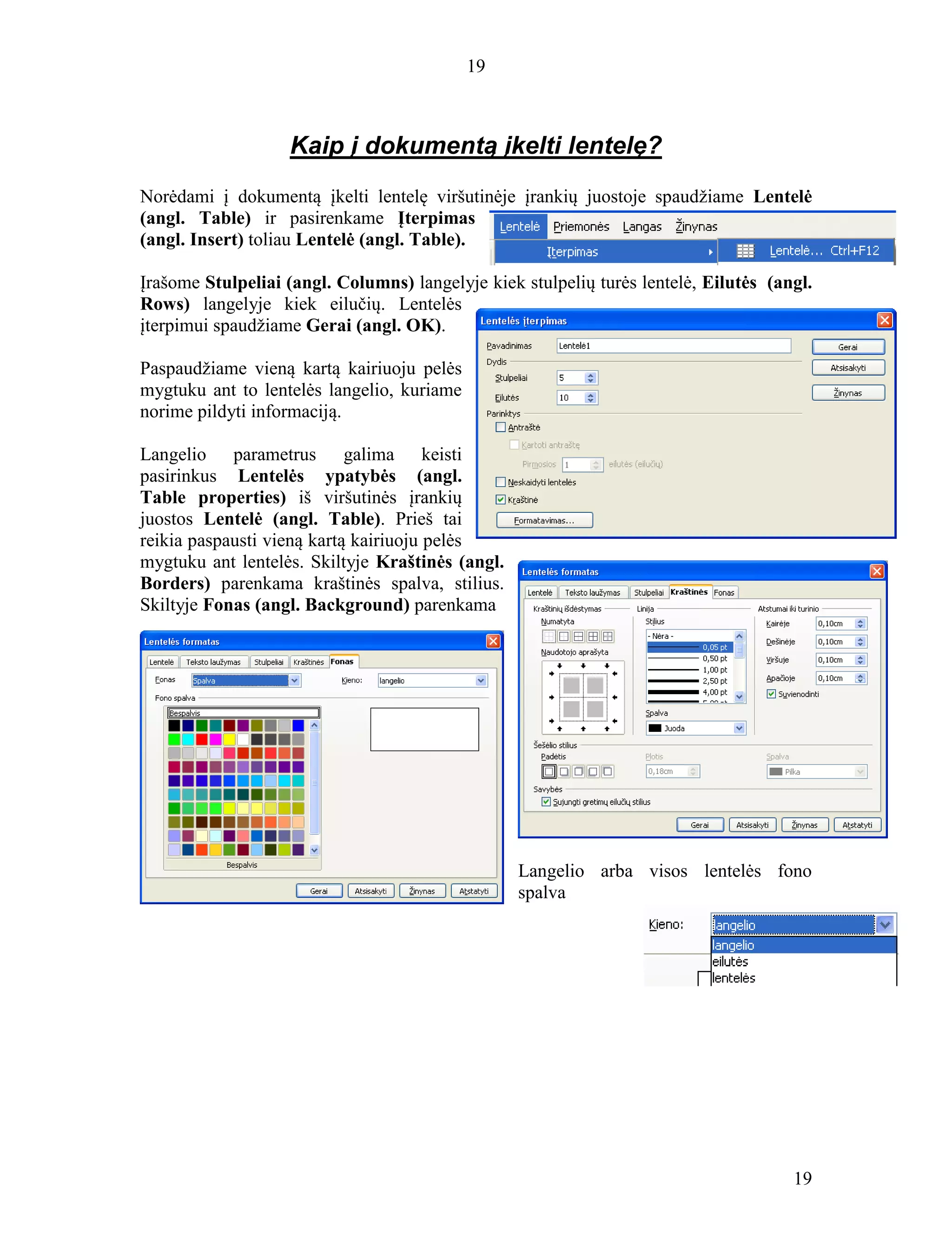 19
19
Kaip į dokumentą įkelti lentelę?
Norėdami į dokumentą įkelti lentelę viršutinėje įrankių juostoje spaudžiame Lentelė
(angl. Table) ir pasirenkame Įterpimas
(angl. Insert) toliau Lentelė (angl. Table).
Įrašome Stulpeliai (angl. Columns) langelyje kiek stulpelių turės lentelė, Eilutės (angl.
Rows) langelyje kiek eilučių. Lentelės
įterpimui spaudžiame Gerai (angl. OK).
Paspaudžiame vieną kartą kairiuoju pelės
mygtuku ant to lentelės langelio, kuriame
norime pildyti informaciją.
Langelio parametrus galima keisti
pasirinkus Lentelės ypatybės (angl.
Table properties) iš viršutinės įrankių
juostos Lentelė (angl. Table). Prieš tai
reikia paspausti vieną kartą kairiuoju pelės
mygtuku ant lentelės. Skiltyje Kraštinės (angl.
Borders) parenkama kraštinės spalva, stilius.
Skiltyje Fonas (angl. Background) parenkama
Langelio arba visos lentelės fono
spalva
 