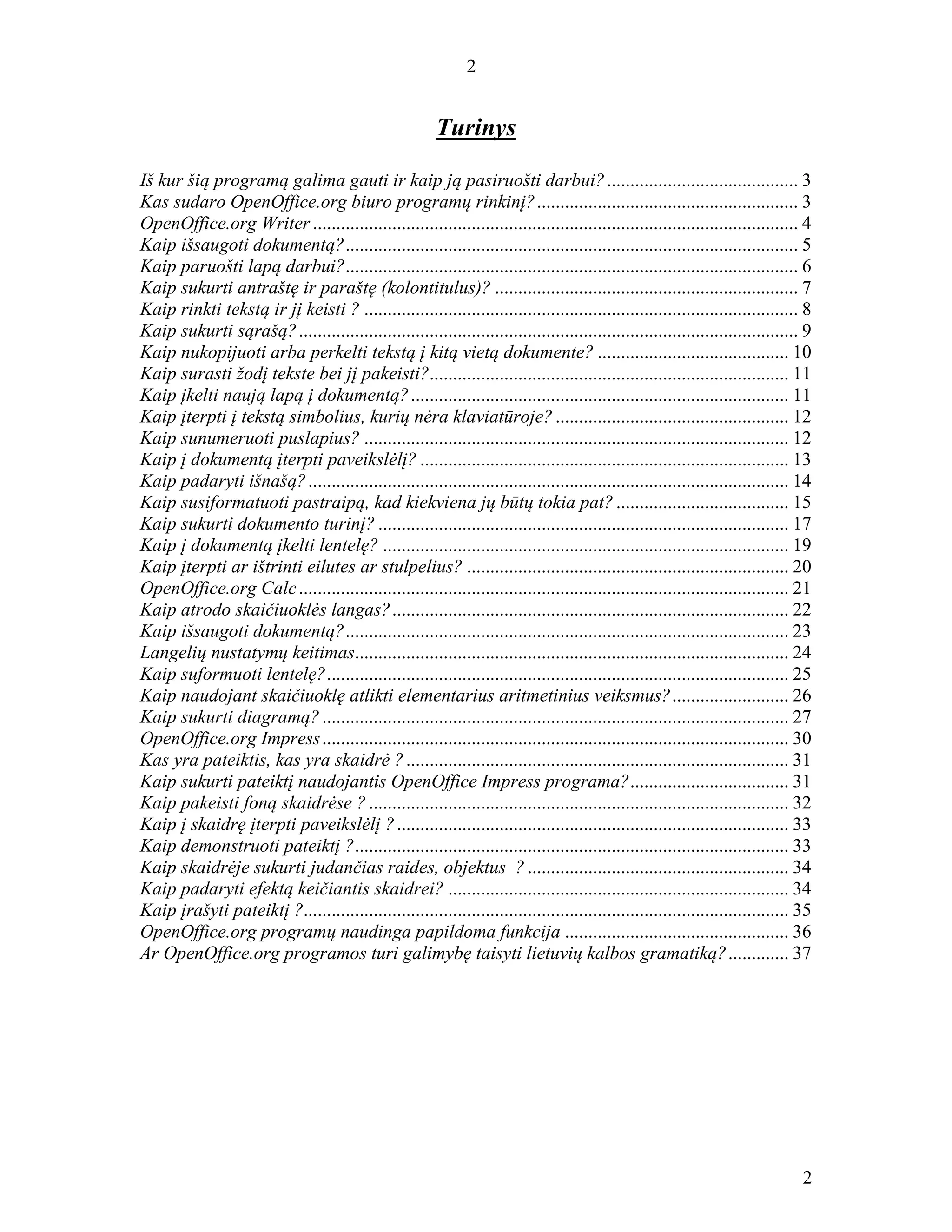 2
2
Turinys
Iš kur šią programą galima gauti ir kaip ją pasiruošti darbui?......................................... 3
Kas sudaro OpenOffice.org biuro programų rinkinį?........................................................ 3
OpenOffice.org Writer ........................................................................................................ 4
Kaip išsaugoti dokumentą?................................................................................................. 5
Kaip paruošti lapą darbui?................................................................................................. 6
Kaip sukurti antraštę ir paraštę (kolontitulus)? ................................................................. 7
Kaip rinkti tekstą ir jį keisti ? ............................................................................................. 8
Kaip sukurti sąrašą?........................................................................................................... 9
Kaip nukopijuoti arba perkelti tekstą į kitą vietą dokumente? ......................................... 10
Kaip surasti žodį tekste bei jį pakeisti?............................................................................. 11
Kaip įkelti naują lapą į dokumentą?................................................................................. 11
Kaip įterpti į tekstą simbolius, kurių nėra klaviatūroje?.................................................. 12
Kaip sunumeruoti puslapius? ........................................................................................... 12
Kaip į dokumentą įterpti paveikslėlį? ............................................................................... 13
Kaip padaryti išnašą?....................................................................................................... 14
Kaip susiformatuoti pastraipą, kad kiekviena jų būtų tokia pat? ..................................... 15
Kaip sukurti dokumento turinį? ........................................................................................ 17
Kaip į dokumentą įkelti lentelę? ....................................................................................... 19
Kaip įterpti ar ištrinti eilutes ar stulpelius? ..................................................................... 20
OpenOffice.org Calc......................................................................................................... 21
Kaip atrodo skaičiuoklės langas?..................................................................................... 22
Kaip išsaugoti dokumentą?............................................................................................... 23
Langelių nustatymų keitimas............................................................................................. 24
Kaip suformuoti lentelę?................................................................................................... 25
Kaip naudojant skaičiuoklę atlikti elementarius aritmetinius veiksmus?......................... 26
Kaip sukurti diagramą?.................................................................................................... 27
OpenOffice.org Impress.................................................................................................... 30
Kas yra pateiktis, kas yra skaidrė ?.................................................................................. 31
Kaip sukurti pateiktį naudojantis OpenOffice Impress programa?.................................. 31
Kaip pakeisti foną skaidrėse ?.......................................................................................... 32
Kaip į skaidrę įterpti paveikslėlį ?.................................................................................... 33
Kaip demonstruoti pateiktį ?............................................................................................. 33
Kaip skaidrėje sukurti judančias raides, objektus ? ........................................................ 34
Kaip padaryti efektą keičiantis skaidrei? ......................................................................... 34
Kaip įrašyti pateiktį ?........................................................................................................ 35
OpenOffice.org programų naudinga papildoma funkcija ................................................ 36
Ar OpenOffice.org programos turi galimybę taisyti lietuvių kalbos gramatiką?............. 37
 