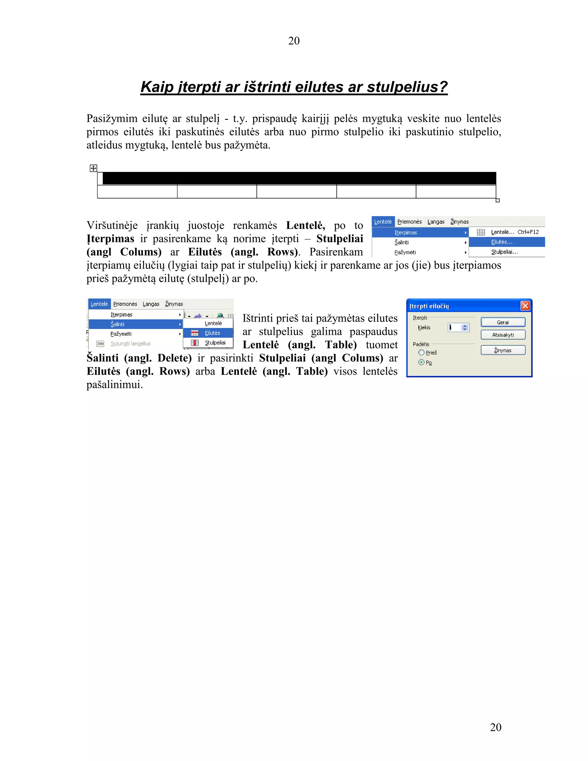 20
20
Kaip įterpti ar ištrinti eilutes ar stulpelius?
Pasižymim eilutę ar stulpelį - t.y. prispaudę kairįjį pelės mygtuką veskite nuo lentelės
pirmos eilutės iki paskutinės eilutės arba nuo pirmo stulpelio iki paskutinio stulpelio,
atleidus mygtuką, lentelė bus pažymėta.
Viršutinėje įrankių juostoje renkamės Lentelė, po to
Įterpimas ir pasirenkame ką norime įterpti – Stulpeliai
(angl Colums) ar Eilutės (angl. Rows). Pasirenkam
įterpiamų eilučių (lygiai taip pat ir stulpelių) kiekį ir parenkame ar jos (jie) bus įterpiamos
prieš pažymėtą eilutę (stulpelį) ar po.
Ištrinti prieš tai pažymėtas eilutes
ar stulpelius galima paspaudus
Lentelė (angl. Table) tuomet
Šalinti (angl. Delete) ir pasirinkti Stulpeliai (angl Colums) ar
Eilutės (angl. Rows) arba Lentelė (angl. Table) visos lentelės
pašalinimui.
 