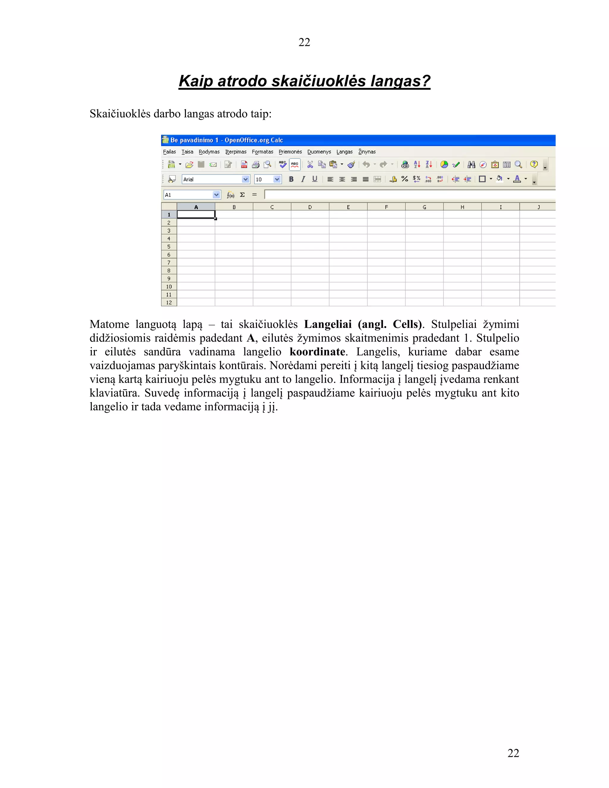 22
22
Kaip atrodo skaičiuoklės langas?
Skaičiuoklės darbo langas atrodo taip:
Matome languotą lapą – tai skaičiuoklės Langeliai (angl. Cells). Stulpeliai žymimi
didžiosiomis raidėmis padedant A, eilutės žymimos skaitmenimis pradedant 1. Stulpelio
ir eilutės sandūra vadinama langelio koordinate. Langelis, kuriame dabar esame
vaizduojamas paryškintais kontūrais. Norėdami pereiti į kitą langelį tiesiog paspaudžiame
vieną kartą kairiuoju pelės mygtuku ant to langelio. Informacija į langelį įvedama renkant
klaviatūra. Suvedę informaciją į langelį paspaudžiame kairiuoju pelės mygtuku ant kito
langelio ir tada vedame informaciją į jį.
 