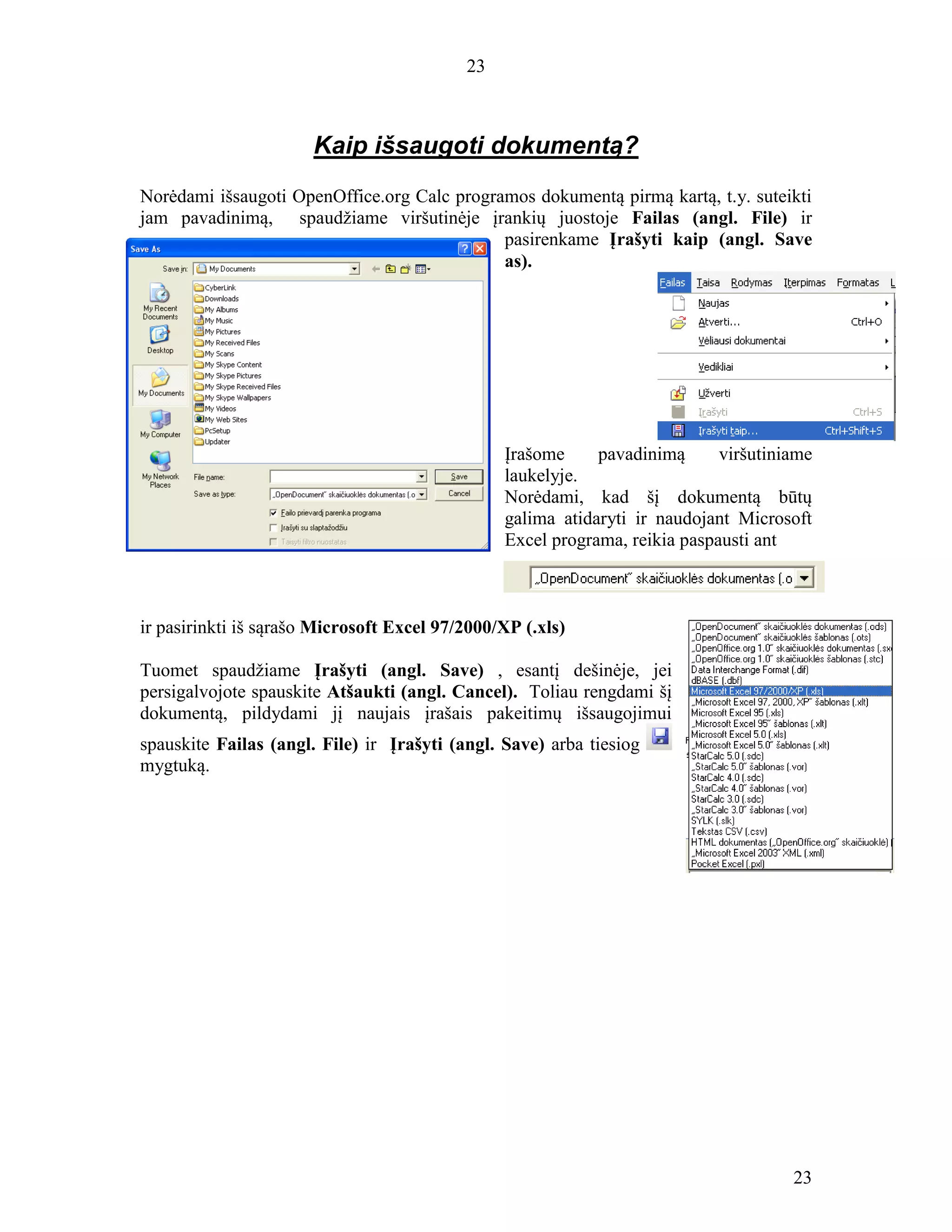 23
23
Kaip išsaugoti dokumentą?
Norėdami išsaugoti OpenOffice.org Calc programos dokumentą pirmą kartą, t.y. suteikti
jam pavadinimą, spaudžiame viršutinėje įrankių juostoje Failas (angl. File) ir
pasirenkame Įrašyti kaip (angl. Save
as).
Įrašome pavadinimą viršutiniame
laukelyje.
Norėdami, kad šį dokumentą būtų
galima atidaryti ir naudojant Microsoft
Excel programa, reikia paspausti ant
ir pasirinkti iš sąrašo Microsoft Excel 97/2000/XP (.xls)
Tuomet spaudžiame Įrašyti (angl. Save) , esantį dešinėje, jei
persigalvojote spauskite Atšaukti (angl. Cancel). Toliau rengdami šį
dokumentą, pildydami jį naujais įrašais pakeitimų išsaugojimui
spauskite Failas (angl. File) ir Įrašyti (angl. Save) arba tiesiog
mygtuką.
 