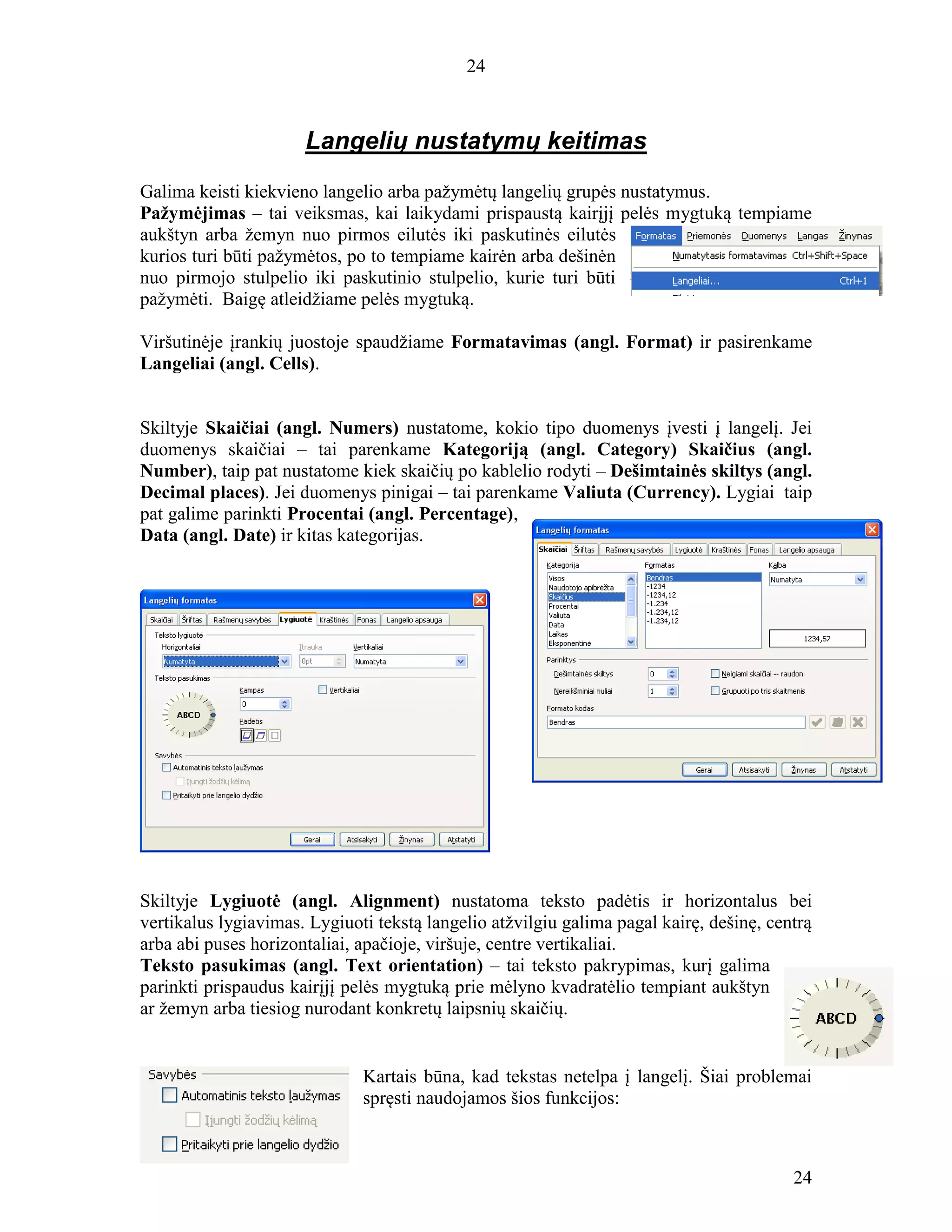 24
24
Langelių nustatymų keitimas
Galima keisti kiekvieno langelio arba pažymėtų langelių grupės nustatymus.
Pažymėjimas – tai veiksmas, kai laikydami prispaustą kairįjį pelės mygtuką tempiame
aukštyn arba žemyn nuo pirmos eilutės iki paskutinės eilutės
kurios turi būti pažymėtos, po to tempiame kairėn arba dešinėn
nuo pirmojo stulpelio iki paskutinio stulpelio, kurie turi būti
pažymėti. Baigę atleidžiame pelės mygtuką.
Viršutinėje įrankių juostoje spaudžiame Formatavimas (angl. Format) ir pasirenkame
Langeliai (angl. Cells).
Skiltyje Skaičiai (angl. Numers) nustatome, kokio tipo duomenys įvesti į langelį. Jei
duomenys skaičiai – tai parenkame Kategoriją (angl. Category) Skaičius (angl.
Number), taip pat nustatome kiek skaičių po kablelio rodyti – Dešimtainės skiltys (angl.
Decimal places). Jei duomenys pinigai – tai parenkame Valiuta (Currency). Lygiai taip
pat galime parinkti Procentai (angl. Percentage),
Data (angl. Date) ir kitas kategorijas.
Skiltyje Lygiuotė (angl. Alignment) nustatoma teksto padėtis ir horizontalus bei
vertikalus lygiavimas. Lygiuoti tekstą langelio atžvilgiu galima pagal kairę, dešinę, centrą
arba abi puses horizontaliai, apačioje, viršuje, centre vertikaliai.
Teksto pasukimas (angl. Text orientation) – tai teksto pakrypimas, kurį galima
parinkti prispaudus kairįjį pelės mygtuką prie mėlyno kvadratėlio tempiant aukštyn
ar žemyn arba tiesiog nurodant konkretų laipsnių skaičių.
Kartais būna, kad tekstas netelpa į langelį. Šiai problemai
spręsti naudojamos šios funkcijos:
 