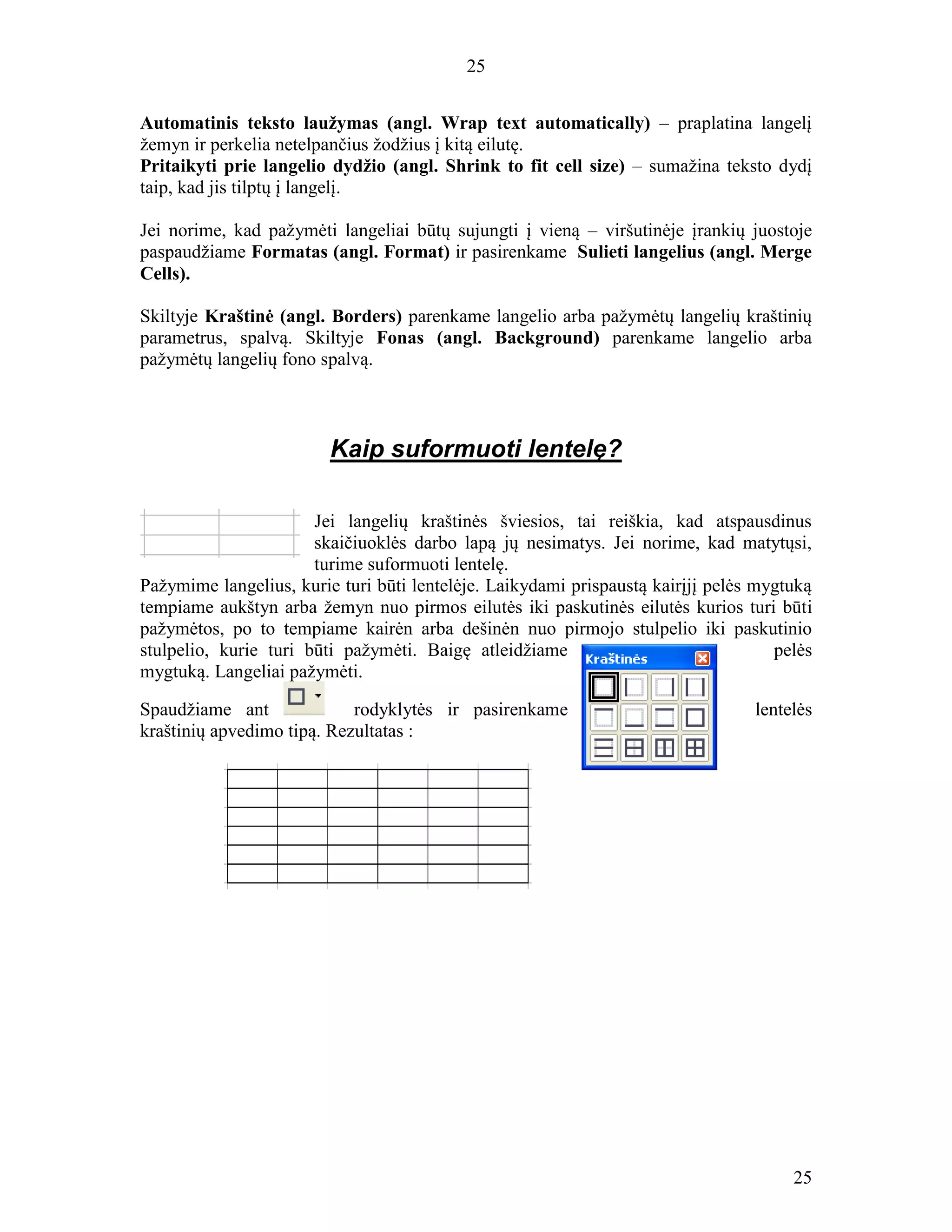 25
25
Automatinis teksto laužymas (angl. Wrap text automatically) – praplatina langelį
žemyn ir perkelia netelpančius žodžius į kitą eilutę.
Pritaikyti prie langelio dydžio (angl. Shrink to fit cell size) – sumažina teksto dydį
taip, kad jis tilptų į langelį.
Jei norime, kad pažymėti langeliai būtų sujungti į vieną – viršutinėje įrankių juostoje
paspaudžiame Formatas (angl. Format) ir pasirenkame Sulieti langelius (angl. Merge
Cells).
Skiltyje Kraštinė (angl. Borders) parenkame langelio arba pažymėtų langelių kraštinių
parametrus, spalvą. Skiltyje Fonas (angl. Background) parenkame langelio arba
pažymėtų langelių fono spalvą.
Kaip suformuoti lentelę?
Jei langelių kraštinės šviesios, tai reiškia, kad atspausdinus
skaičiuoklės darbo lapą jų nesimatys. Jei norime, kad matytųsi,
turime suformuoti lentelę.
Pažymime langelius, kurie turi būti lentelėje. Laikydami prispaustą kairįjį pelės mygtuką
tempiame aukštyn arba žemyn nuo pirmos eilutės iki paskutinės eilutės kurios turi būti
pažymėtos, po to tempiame kairėn arba dešinėn nuo pirmojo stulpelio iki paskutinio
stulpelio, kurie turi būti pažymėti. Baigę atleidžiame pelės
mygtuką. Langeliai pažymėti.
Spaudžiame ant rodyklytės ir pasirenkame lentelės
kraštinių apvedimo tipą. Rezultatas :
 