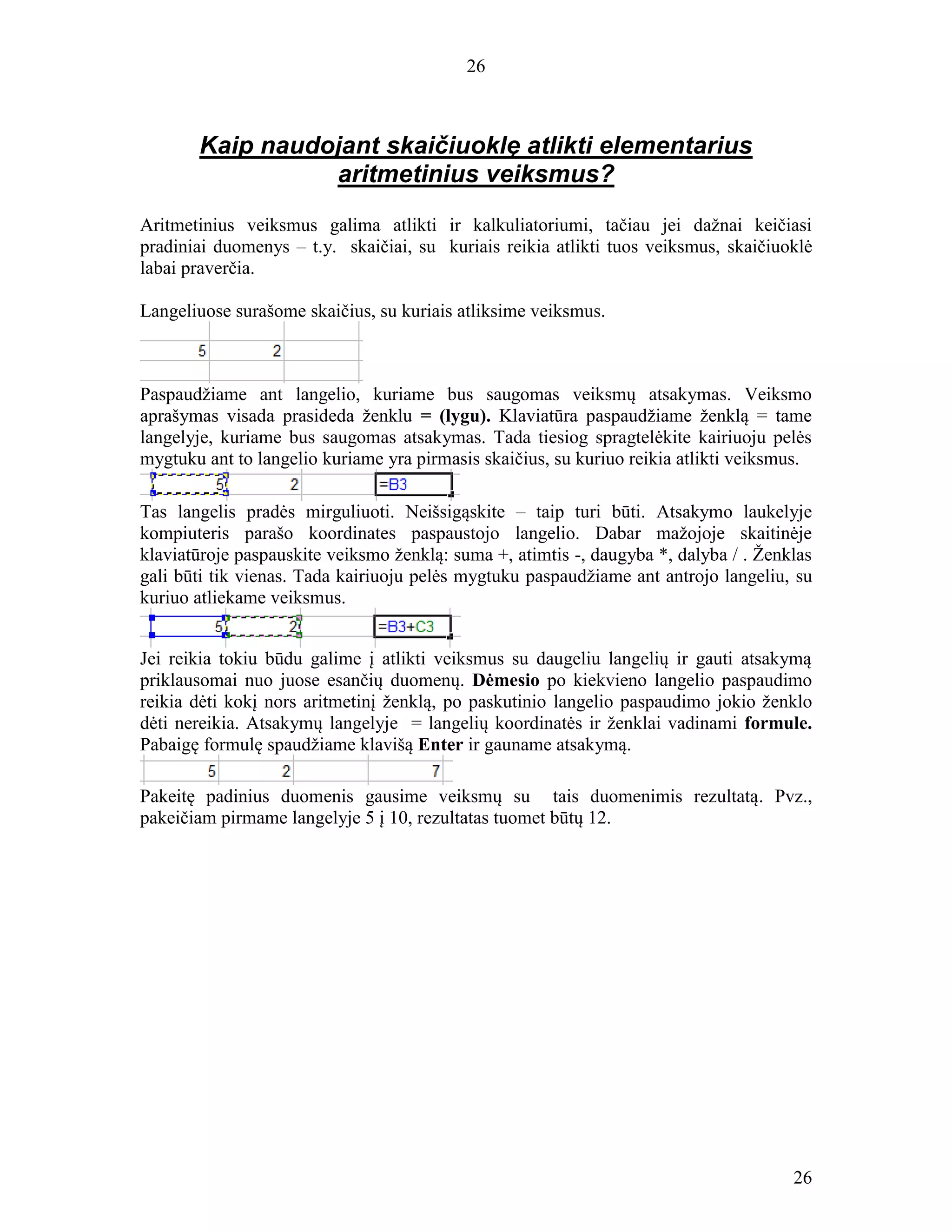 26
26
Kaip naudojant skaičiuoklę atlikti elementarius
aritmetinius veiksmus?
Aritmetinius veiksmus galima atlikti ir kalkuliatoriumi, tačiau jei dažnai keičiasi
pradiniai duomenys – t.y. skaičiai, su kuriais reikia atlikti tuos veiksmus, skaičiuoklė
labai praverčia.
Langeliuose surašome skaičius, su kuriais atliksime veiksmus.
Paspaudžiame ant langelio, kuriame bus saugomas veiksmų atsakymas. Veiksmo
aprašymas visada prasideda ženklu = (lygu). Klaviatūra paspaudžiame ženklą = tame
langelyje, kuriame bus saugomas atsakymas. Tada tiesiog spragtelėkite kairiuoju pelės
mygtuku ant to langelio kuriame yra pirmasis skaičius, su kuriuo reikia atlikti veiksmus.
Tas langelis pradės mirguliuoti. Neišsigąskite – taip turi būti. Atsakymo laukelyje
kompiuteris parašo koordinates paspaustojo langelio. Dabar mažojoje skaitinėje
klaviatūroje paspauskite veiksmo ženklą: suma +, atimtis -, daugyba *, dalyba / . Ženklas
gali būti tik vienas. Tada kairiuoju pelės mygtuku paspaudžiame ant antrojo langeliu, su
kuriuo atliekame veiksmus.
Jei reikia tokiu būdu galime į atlikti veiksmus su daugeliu langelių ir gauti atsakymą
priklausomai nuo juose esančių duomenų. Dėmesio po kiekvieno langelio paspaudimo
reikia dėti kokį nors aritmetinį ženklą, po paskutinio langelio paspaudimo jokio ženklo
dėti nereikia. Atsakymų langelyje = langelių koordinatės ir ženklai vadinami formule.
Pabaigę formulę spaudžiame klavišą Enter ir gauname atsakymą.
Pakeitę padinius duomenis gausime veiksmų su tais duomenimis rezultatą. Pvz.,
pakeičiam pirmame langelyje 5 į 10, rezultatas tuomet būtų 12.
 