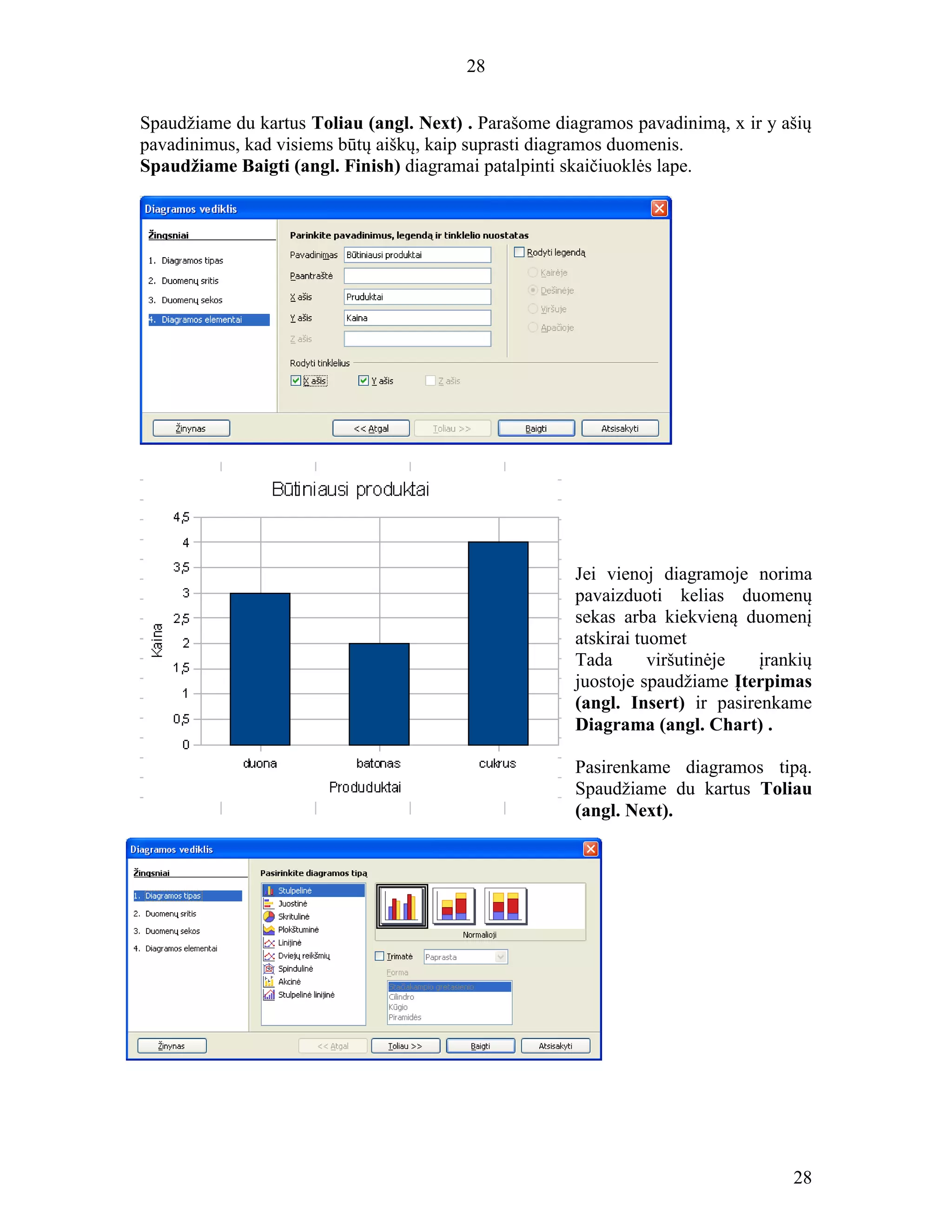 28
28
Spaudžiame du kartus Toliau (angl. Next) . Parašome diagramos pavadinimą, x ir y ašių
pavadinimus, kad visiems būtų aiškų, kaip suprasti diagramos duomenis.
Spaudžiame Baigti (angl. Finish) diagramai patalpinti skaičiuoklės lape.
Jei vienoj diagramoje norima
pavaizduoti kelias duomenų
sekas arba kiekvieną duomenį
atskirai tuomet
Tada viršutinėje įrankių
juostoje spaudžiame Įterpimas
(angl. Insert) ir pasirenkame
Diagrama (angl. Chart) .
Pasirenkame diagramos tipą.
Spaudžiame du kartus Toliau
(angl. Next).
 
