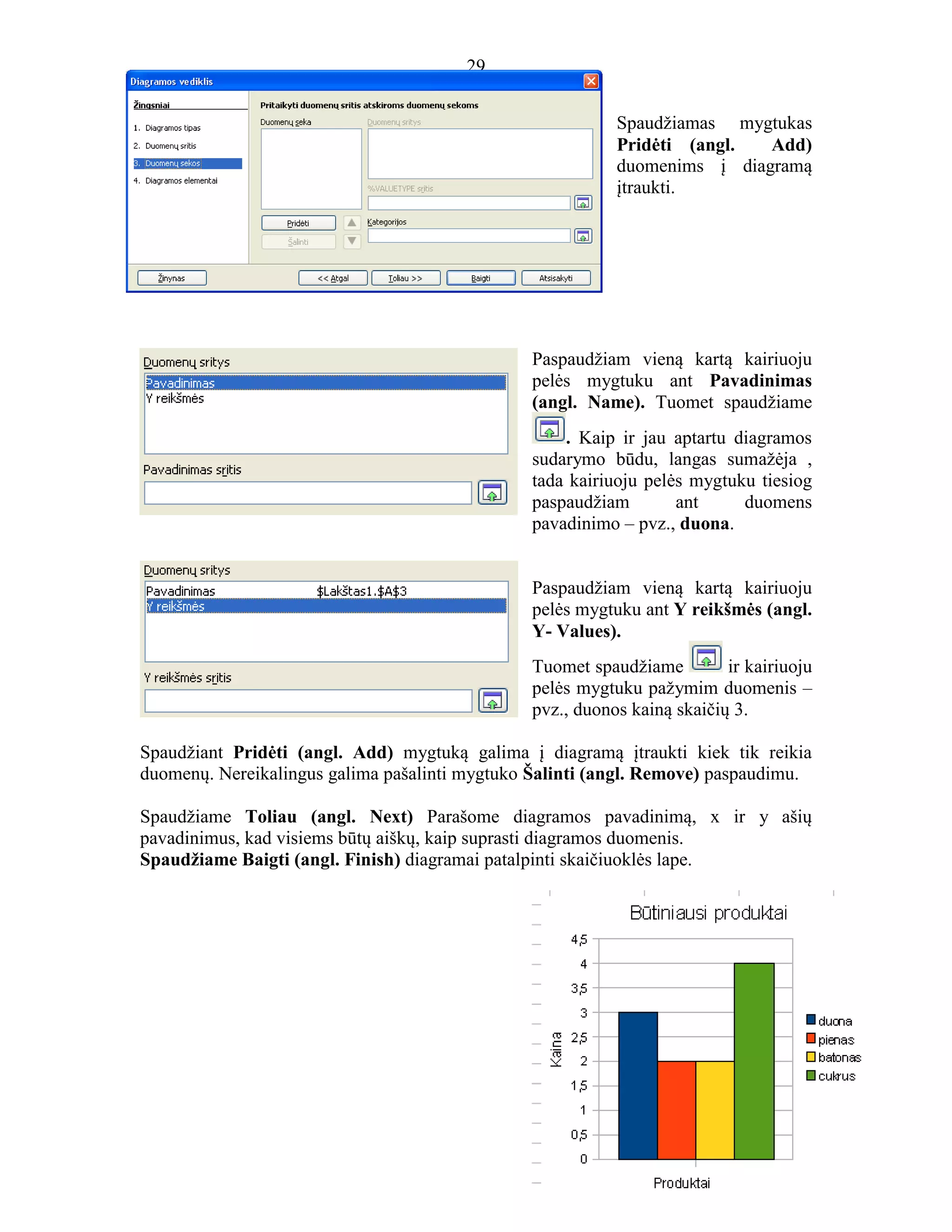 29
29
Spaudžiamas mygtukas
Pridėti (angl. Add)
duomenims į diagramą
įtraukti.
Paspaudžiam vieną kartą kairiuoju
pelės mygtuku ant Pavadinimas
(angl. Name). Tuomet spaudžiame
. Kaip ir jau aptartu diagramos
sudarymo būdu, langas sumažėja ,
tada kairiuoju pelės mygtuku tiesiog
paspaudžiam ant duomens
pavadinimo – pvz., duona.
Paspaudžiam vieną kartą kairiuoju
pelės mygtuku ant Y reikšmės (angl.
Y- Values).
Tuomet spaudžiame ir kairiuoju
pelės mygtuku pažymim duomenis –
pvz., duonos kainą skaičių 3.
Spaudžiant Pridėti (angl. Add) mygtuką galima į diagramą įtraukti kiek tik reikia
duomenų. Nereikalingus galima pašalinti mygtuko Šalinti (angl. Remove) paspaudimu.
Spaudžiame Toliau (angl. Next) Parašome diagramos pavadinimą, x ir y ašių
pavadinimus, kad visiems būtų aiškų, kaip suprasti diagramos duomenis.
Spaudžiame Baigti (angl. Finish) diagramai patalpinti skaičiuoklės lape.
 