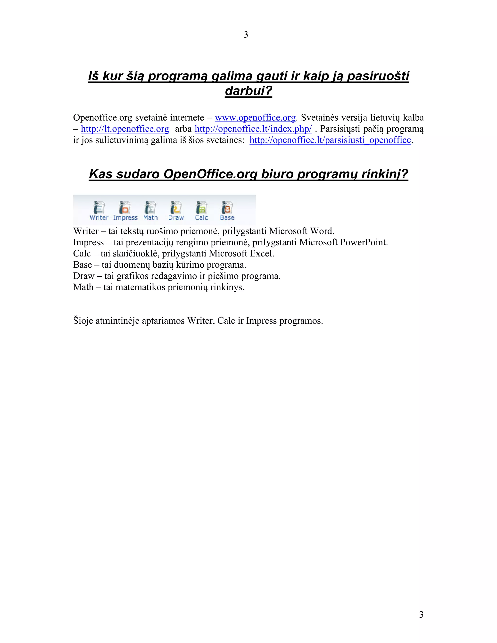 3
3
Iš kur šią programą galima gauti ir kaip ją pasiruošti
darbui?
Openoffice.org svetainė internete – www.openoffice.org. Svetainės versija lietuvių kalba
– http://lt.openoffice.org arba http://openoffice.lt/index.php/ . Parsisiųsti pačią programą
ir jos sulietuvinimą galima iš šios svetainės: http://openoffice.lt/parsisiusti_openoffice.
Kas sudaro OpenOffice.org biuro programų rinkinį?
Writer – tai tekstų ruošimo priemonė, prilygstanti Microsoft Word.
Impress – tai prezentacijų rengimo priemonė, prilygstanti Microsoft PowerPoint.
Calc – tai skaičiuoklė, prilygstanti Microsoft Excel.
Base – tai duomenų bazių kūrimo programa.
Draw – tai grafikos redagavimo ir piešimo programa.
Math – tai matematikos priemonių rinkinys.
Šioje atmintinėje aptariamos Writer, Calc ir Impress programos.
 