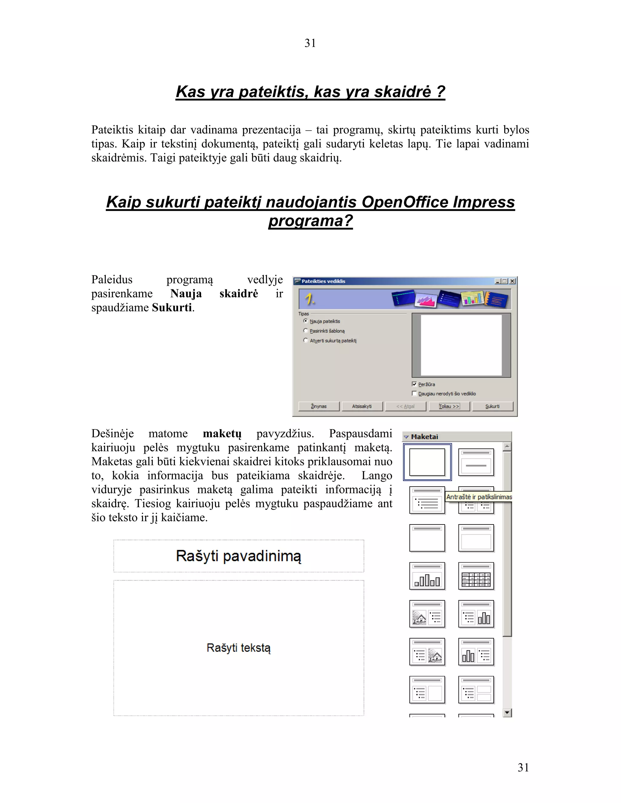 31
31
Kas yra pateiktis, kas yra skaidrė ?
Pateiktis kitaip dar vadinama prezentacija – tai programų, skirtų pateiktims kurti bylos
tipas. Kaip ir tekstinį dokumentą, pateiktį gali sudaryti keletas lapų. Tie lapai vadinami
skaidrėmis. Taigi pateiktyje gali būti daug skaidrių.
Kaip sukurti pateiktį naudojantis OpenOffice Impress
programa?
Paleidus programą vedlyje
pasirenkame Nauja skaidrė ir
spaudžiame Sukurti.
Dešinėje matome maketų pavyzdžius. Paspausdami
kairiuoju pelės mygtuku pasirenkame patinkantį maketą.
Maketas gali būti kiekvienai skaidrei kitoks priklausomai nuo
to, kokia informacija bus pateikiama skaidrėje. Lango
viduryje pasirinkus maketą galima pateikti informaciją į
skaidrę. Tiesiog kairiuoju pelės mygtuku paspaudžiame ant
šio teksto ir jį kaičiame.
 