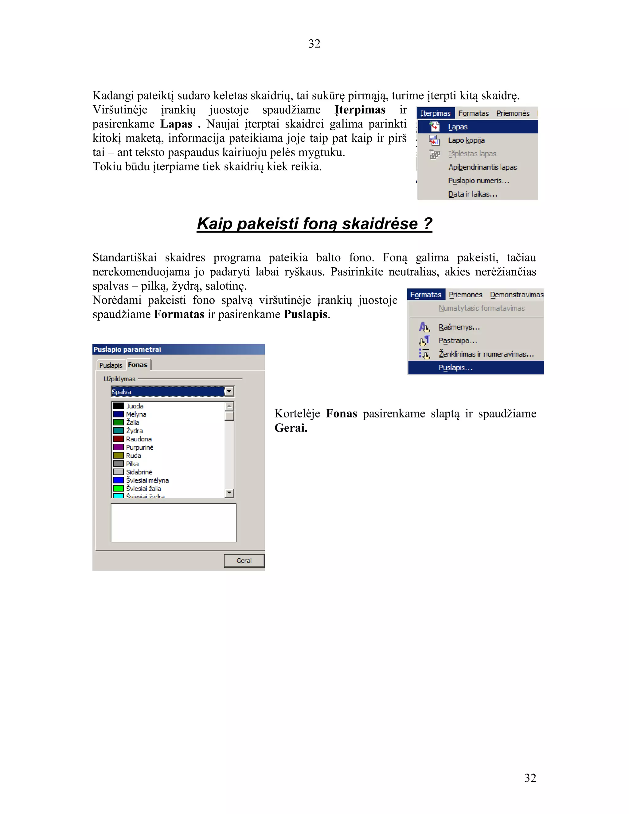 32
32
Kadangi pateiktį sudaro keletas skaidrių, tai sukūrę pirmąją, turime įterpti kitą skaidrę.
Viršutinėje įrankių juostoje spaudžiame Įterpimas ir
pasirenkame Lapas . Naujai įterptai skaidrei galima parinkti
kitokį maketą, informacija pateikiama joje taip pat kaip ir pirš
tai – ant teksto paspaudus kairiuoju pelės mygtuku.
Tokiu būdu įterpiame tiek skaidrių kiek reikia.
Kaip pakeisti foną skaidrėse ?
Standartiškai skaidres programa pateikia balto fono. Foną galima pakeisti, tačiau
nerekomenduojama jo padaryti labai ryškaus. Pasirinkite neutralias, akies nerėžiančias
spalvas – pilką, žydrą, salotinę.
Norėdami pakeisti fono spalvą viršutinėje įrankių juostoje
spaudžiame Formatas ir pasirenkame Puslapis.
Kortelėje Fonas pasirenkame slaptą ir spaudžiame
Gerai.
 