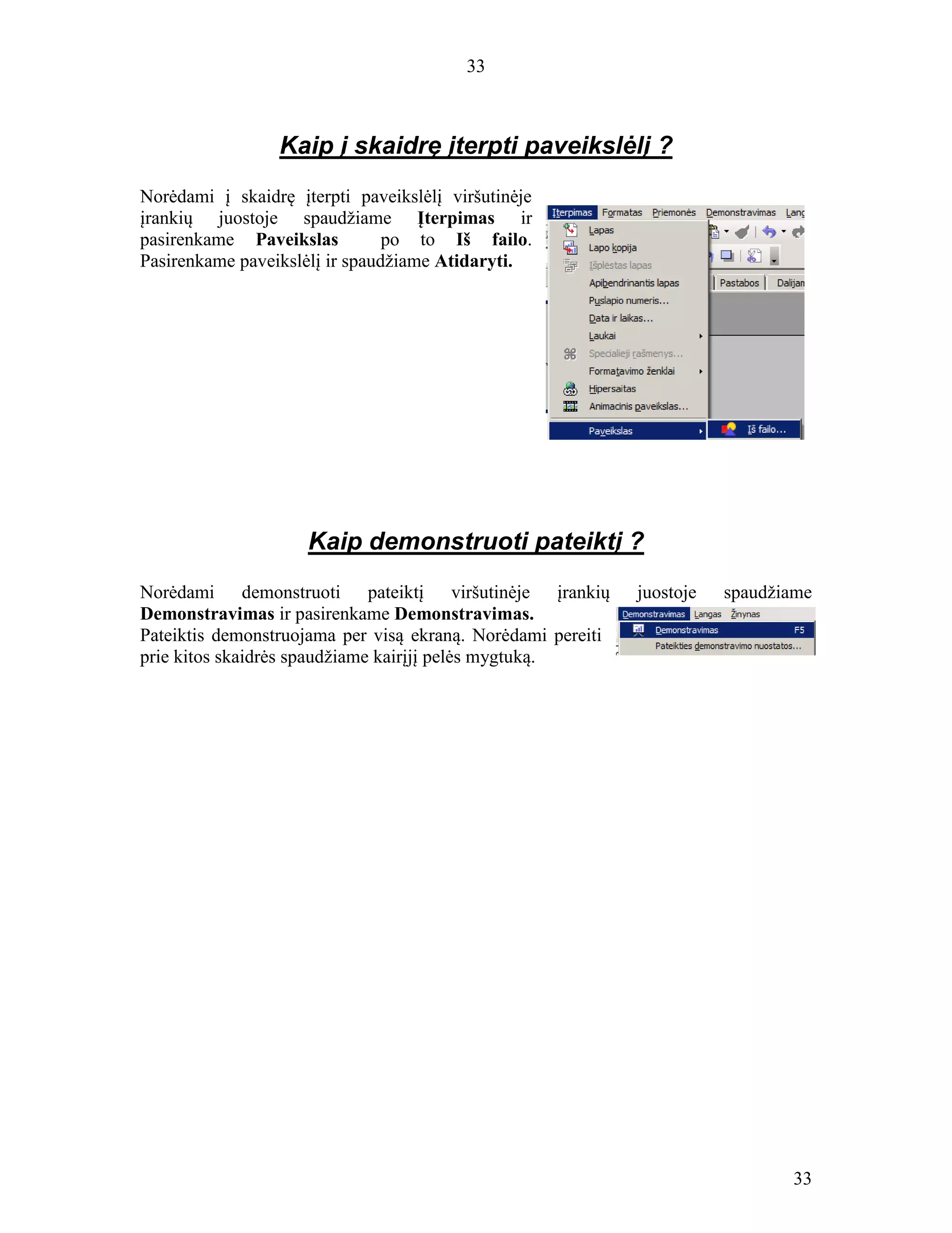 33
33
Kaip į skaidrę įterpti paveikslėlį ?
Norėdami į skaidrę įterpti paveikslėlį viršutinėje
įrankių juostoje spaudžiame Įterpimas ir
pasirenkame Paveikslas po to Iš failo.
Pasirenkame paveikslėlį ir spaudžiame Atidaryti.
Kaip demonstruoti pateiktį ?
Norėdami demonstruoti pateiktį viršutinėje įrankių juostoje spaudžiame
Demonstravimas ir pasirenkame Demonstravimas.
Pateiktis demonstruojama per visą ekraną. Norėdami pereiti
prie kitos skaidrės spaudžiame kairįjį pelės mygtuką.
 