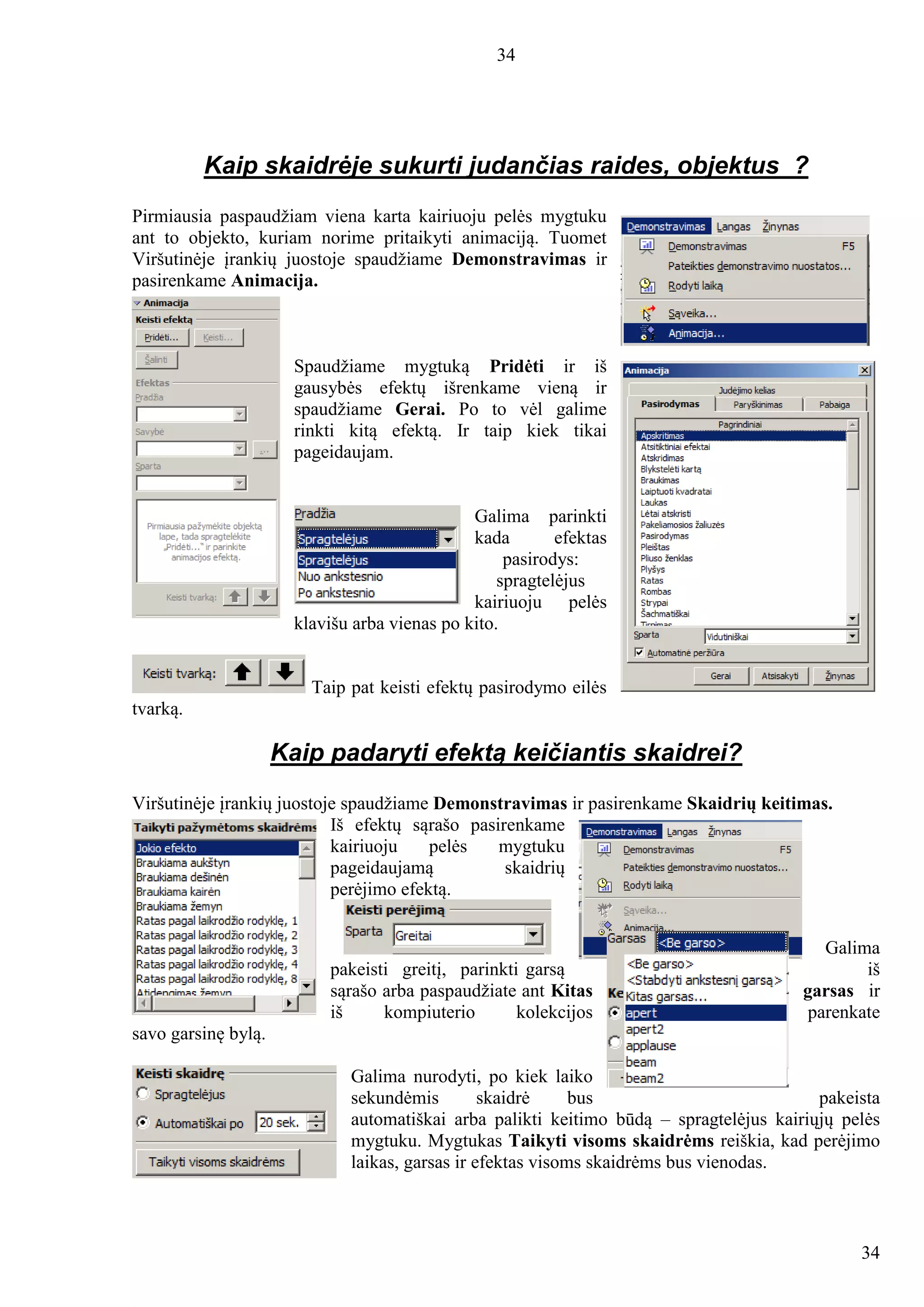 34
34
Kaip skaidrėje sukurti judančias raides, objektus ?
Pirmiausia paspaudžiam viena karta kairiuoju pelės mygtuku
ant to objekto, kuriam norime pritaikyti animaciją. Tuomet
Viršutinėje įrankių juostoje spaudžiame Demonstravimas ir
pasirenkame Animacija.
Spaudžiame mygtuką Pridėti ir iš
gausybės efektų išrenkame vieną ir
spaudžiame Gerai. Po to vėl galime
rinkti kitą efektą. Ir taip kiek tikai
pageidaujam.
Galima parinkti
kada efektas
pasirodys:
spragtelėjus
kairiuoju pelės
klavišu arba vienas po kito.
Taip pat keisti efektų pasirodymo eilės
tvarką.
Kaip padaryti efektą keičiantis skaidrei?
Viršutinėje įrankių juostoje spaudžiame Demonstravimas ir pasirenkame Skaidrių keitimas.
Iš efektų sąrašo pasirenkame
kairiuoju pelės mygtuku
pageidaujamą skaidrių
perėjimo efektą.
Galima
pakeisti greitį, parinkti garsą iš
sąrašo arba paspaudžiate ant Kitas garsas ir
iš kompiuterio kolekcijos parenkate
savo garsinę bylą.
Galima nurodyti, po kiek laiko
sekundėmis skaidrė bus pakeista
automatiškai arba palikti keitimo būdą – spragtelėjus kairiųjų pelės
mygtuku. Mygtukas Taikyti visoms skaidrėms reiškia, kad perėjimo
laikas, garsas ir efektas visoms skaidrėms bus vienodas.
 