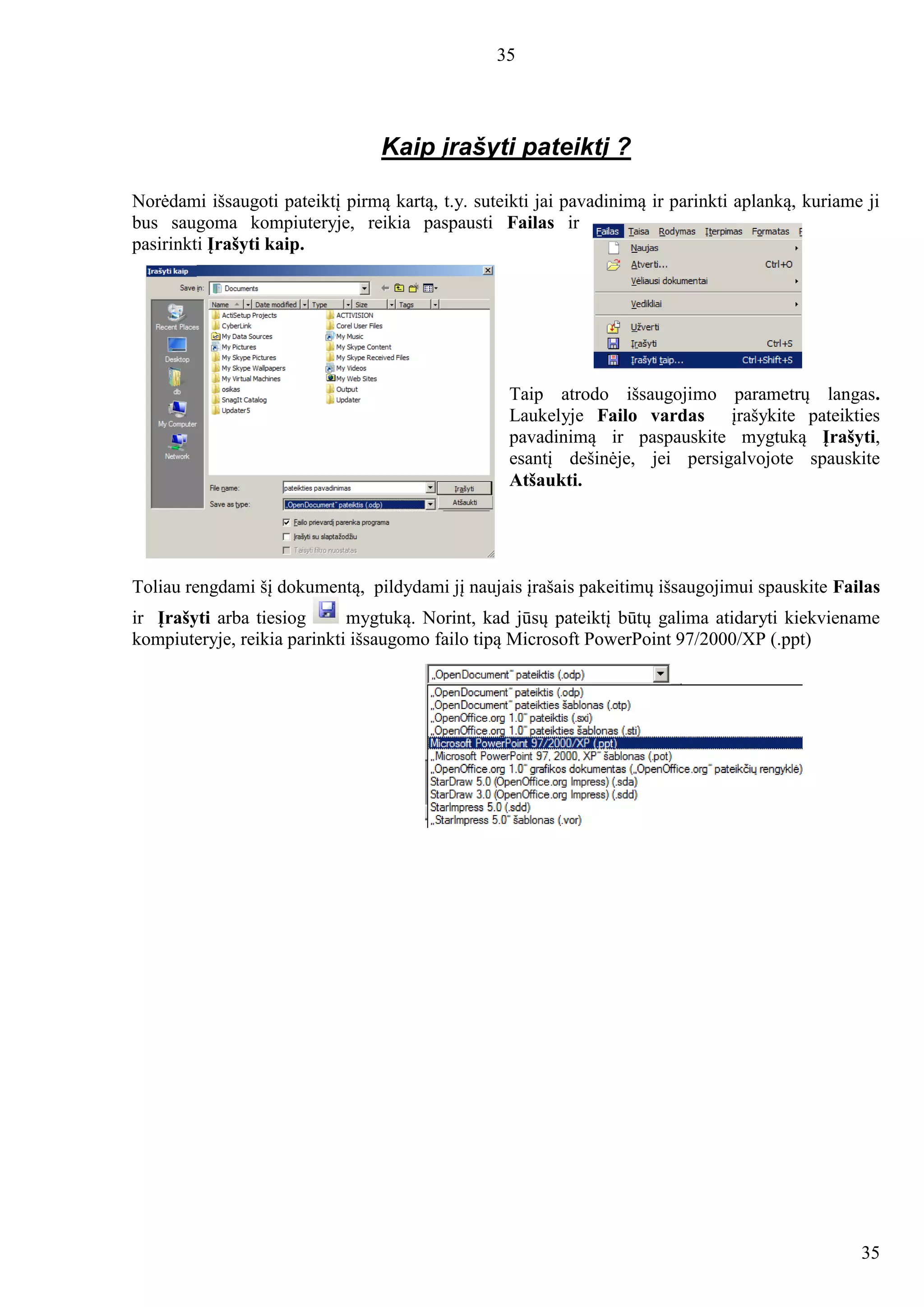 35
35
Kaip įrašyti pateiktį ?
Norėdami išsaugoti pateiktį pirmą kartą, t.y. suteikti jai pavadinimą ir parinkti aplanką, kuriame ji
bus saugoma kompiuteryje, reikia paspausti Failas ir
pasirinkti Įrašyti kaip.
Taip atrodo išsaugojimo parametrų langas.
Laukelyje Failo vardas įrašykite pateikties
pavadinimą ir paspauskite mygtuką Įrašyti,
esantį dešinėje, jei persigalvojote spauskite
Atšaukti.
Toliau rengdami šį dokumentą, pildydami jį naujais įrašais pakeitimų išsaugojimui spauskite Failas
ir Įrašyti arba tiesiog mygtuką. Norint, kad jūsų pateiktį būtų galima atidaryti kiekviename
kompiuteryje, reikia parinkti išsaugomo failo tipą Microsoft PowerPoint 97/2000/XP (.ppt)
 