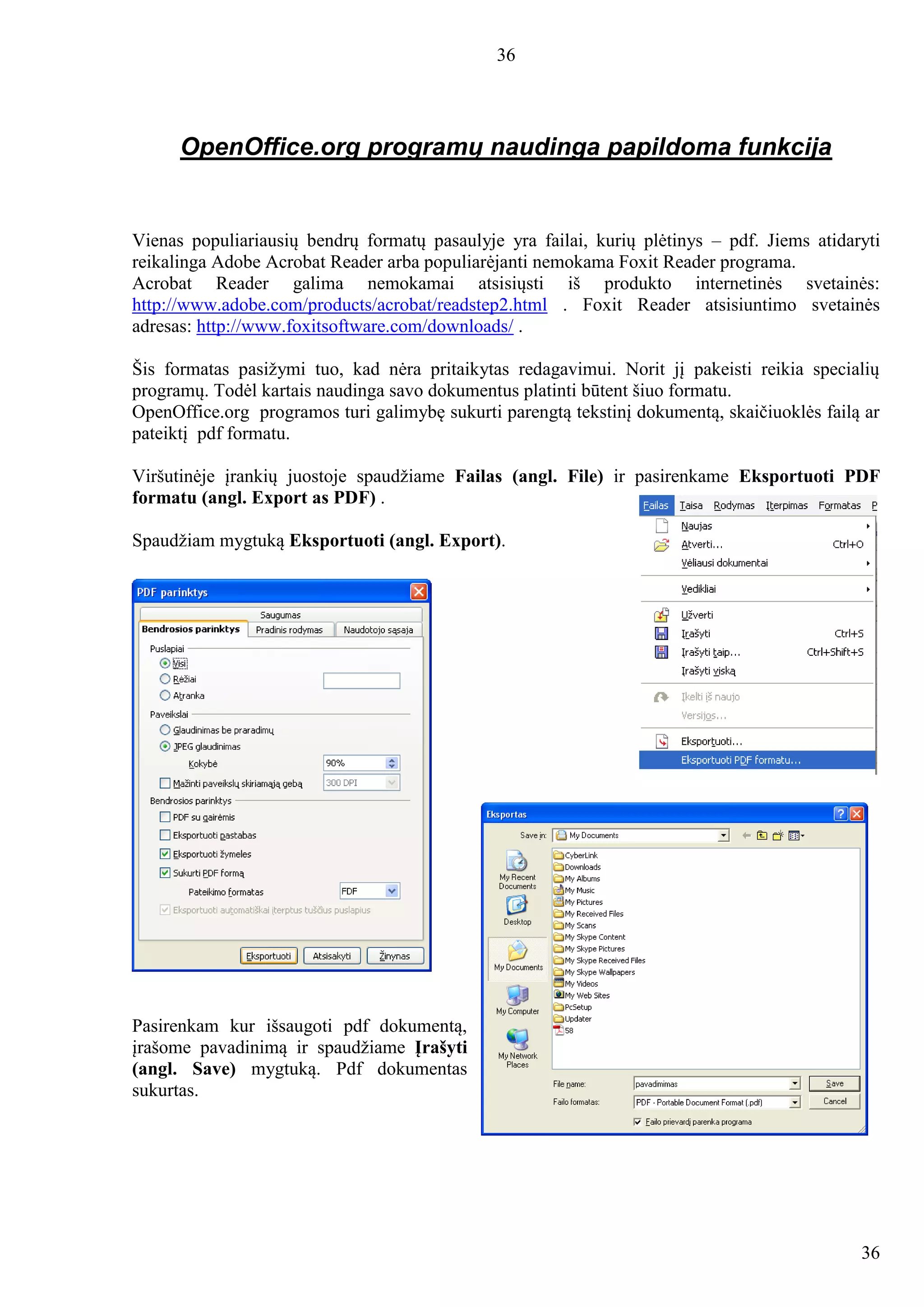 36
36
OpenOffice.org programų naudinga papildoma funkcija
Vienas populiariausių bendrų formatų pasaulyje yra failai, kurių plėtinys – pdf. Jiems atidaryti
reikalinga Adobe Acrobat Reader arba populiarėjanti nemokama Foxit Reader programa.
Acrobat Reader galima nemokamai atsisiųsti iš produkto internetinės svetainės:
http://www.adobe.com/products/acrobat/readstep2.html . Foxit Reader atsisiuntimo svetainės
adresas: http://www.foxitsoftware.com/downloads/ .
Šis formatas pasižymi tuo, kad nėra pritaikytas redagavimui. Norit jį pakeisti reikia specialių
programų. Todėl kartais naudinga savo dokumentus platinti būtent šiuo formatu.
OpenOffice.org programos turi galimybę sukurti parengtą tekstinį dokumentą, skaičiuoklės failą ar
pateiktį pdf formatu.
Viršutinėje įrankių juostoje spaudžiame Failas (angl. File) ir pasirenkame Eksportuoti PDF
formatu (angl. Export as PDF) .
Spaudžiam mygtuką Eksportuoti (angl. Export).
Pasirenkam kur išsaugoti pdf dokumentą,
įrašome pavadinimą ir spaudžiame Įrašyti
(angl. Save) mygtuką. Pdf dokumentas
sukurtas.
 