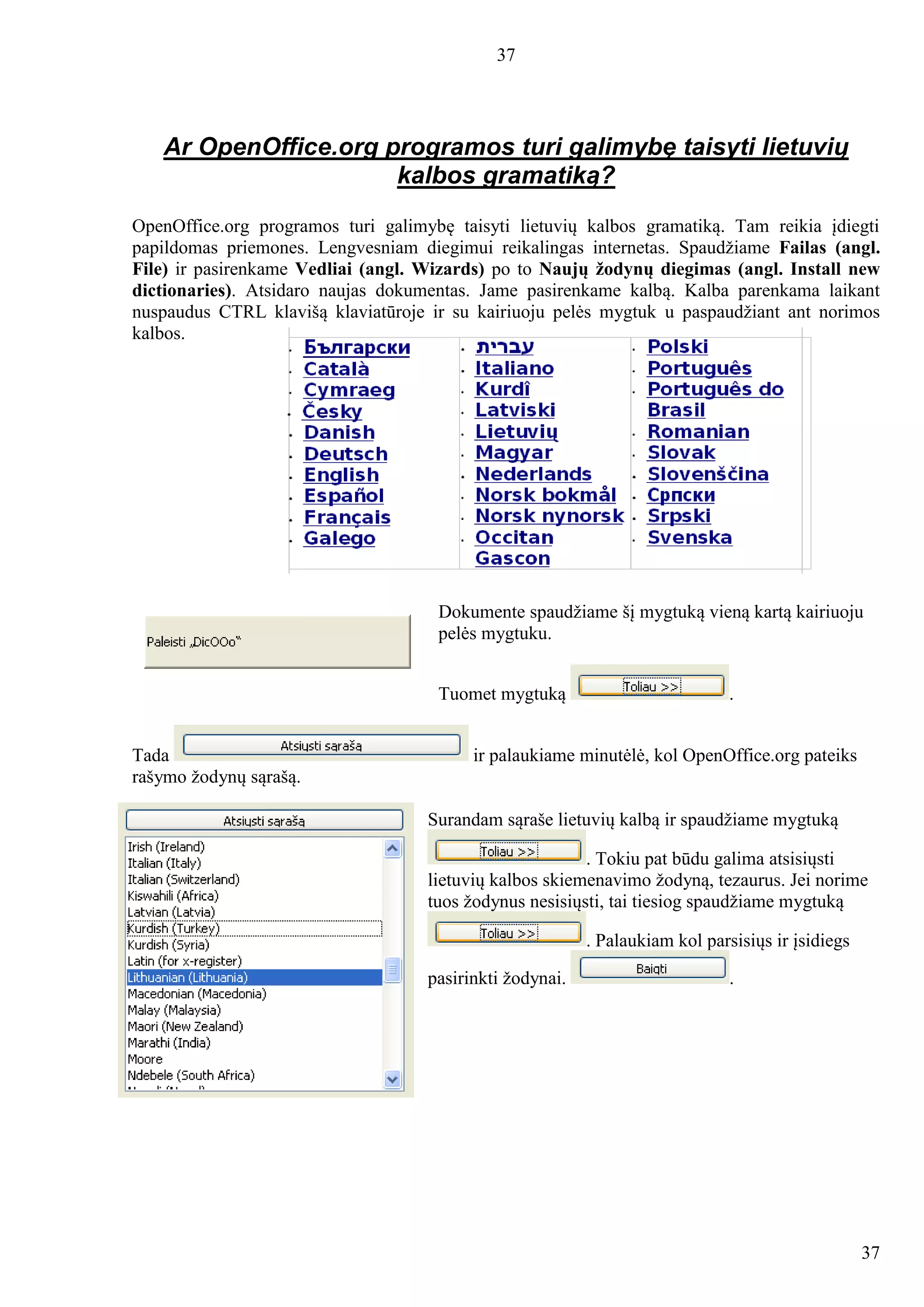37
37
Ar OpenOffice.org programos turi galimybę taisyti lietuvių
kalbos gramatiką?
OpenOffice.org programos turi galimybę taisyti lietuvių kalbos gramatiką. Tam reikia įdiegti
papildomas priemones. Lengvesniam diegimui reikalingas internetas. Spaudžiame Failas (angl.
File) ir pasirenkame Vedliai (angl. Wizards) po to Naujų žodynų diegimas (angl. Install new
dictionaries). Atsidaro naujas dokumentas. Jame pasirenkame kalbą. Kalba parenkama laikant
nuspaudus CTRL klavišą klaviatūroje ir su kairiuoju pelės mygtuk u paspaudžiant ant norimos
kalbos.
Dokumente spaudžiame šį mygtuką vieną kartą kairiuoju
pelės mygtuku.
Tuomet mygtuką .
Tada ir palaukiame minutėlė, kol OpenOffice.org pateiks
rašymo žodynų sąrašą.
Surandam sąraše lietuvių kalbą ir spaudžiame mygtuką
. Tokiu pat būdu galima atsisiųsti
lietuvių kalbos skiemenavimo žodyną, tezaurus. Jei norime
tuos žodynus nesisiųsti, tai tiesiog spaudžiame mygtuką
. Palaukiam kol parsisiųs ir įsidiegs
pasirinkti žodynai. .
 