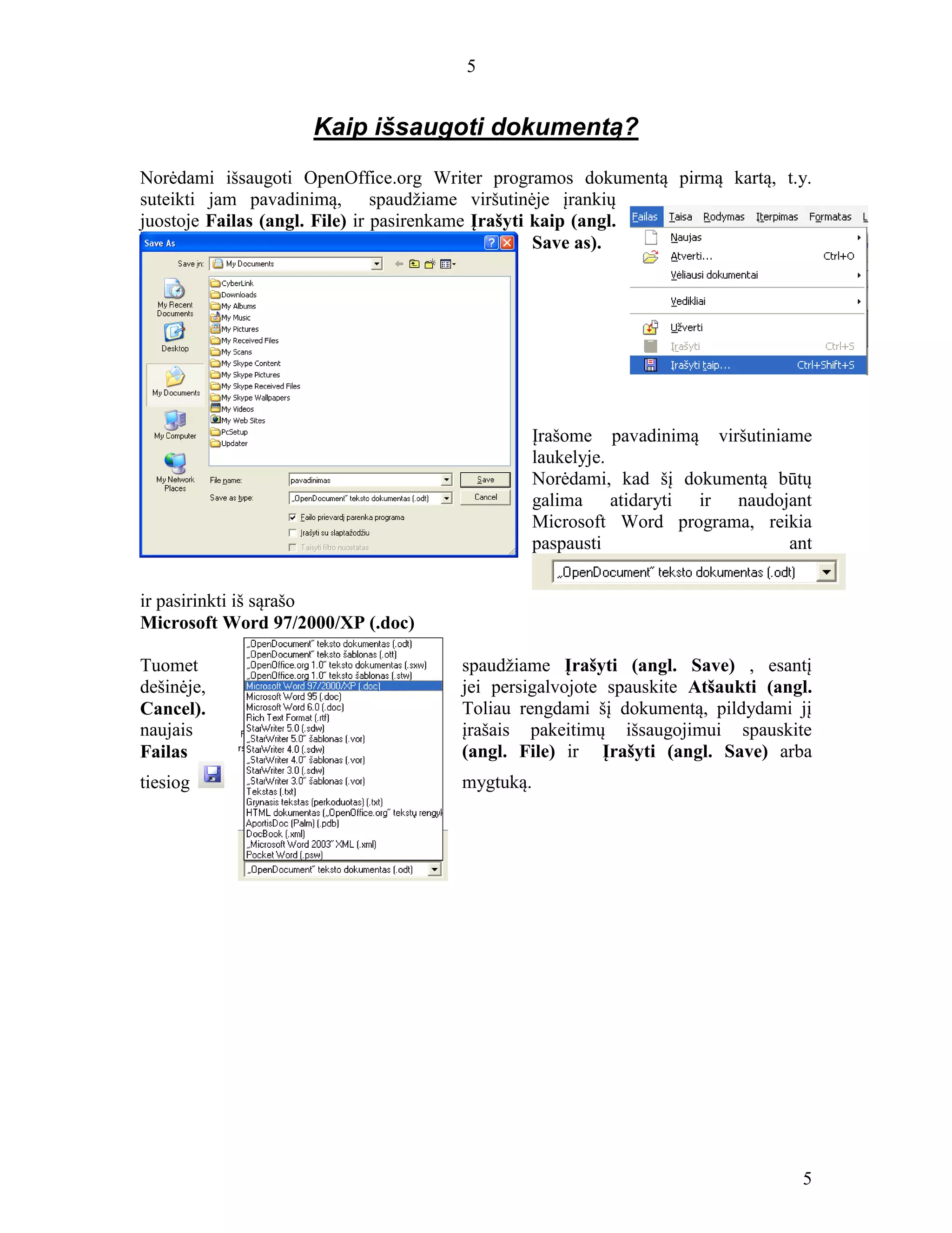 5
5
Kaip išsaugoti dokumentą?
Norėdami išsaugoti OpenOffice.org Writer programos dokumentą pirmą kartą, t.y.
suteikti jam pavadinimą, spaudžiame viršutinėje įrankių
juostoje Failas (angl. File) ir pasirenkame Įrašyti kaip (angl.
Save as).
Įrašome pavadinimą viršutiniame
laukelyje.
Norėdami, kad šį dokumentą būtų
galima atidaryti ir naudojant
Microsoft Word programa, reikia
paspausti ant
ir pasirinkti iš sąrašo
Microsoft Word 97/2000/XP (.doc)
Tuomet spaudžiame Įrašyti (angl. Save) , esantį
dešinėje, jei persigalvojote spauskite Atšaukti (angl.
Cancel). Toliau rengdami šį dokumentą, pildydami jį
naujais įrašais pakeitimų išsaugojimui spauskite
Failas (angl. File) ir Įrašyti (angl. Save) arba
tiesiog mygtuką.
 