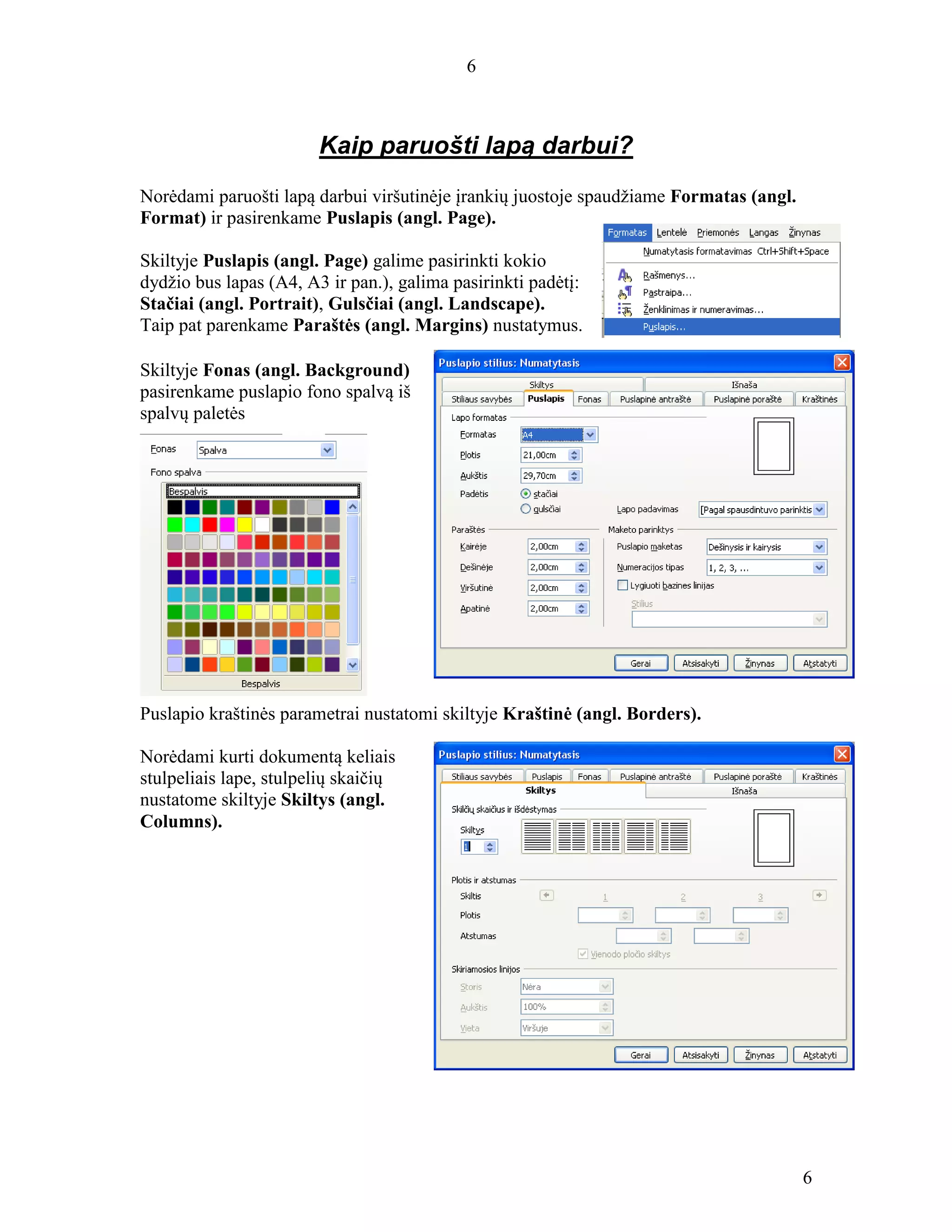 6
6
Kaip paruošti lapą darbui?
Norėdami paruošti lapą darbui viršutinėje įrankių juostoje spaudžiame Formatas (angl.
Format) ir pasirenkame Puslapis (angl. Page).
Skiltyje Puslapis (angl. Page) galime pasirinkti kokio
dydžio bus lapas (A4, A3 ir pan.), galima pasirinkti padėtį:
Stačiai (angl. Portrait), Gulsčiai (angl. Landscape).
Taip pat parenkame Paraštės (angl. Margins) nustatymus.
Skiltyje Fonas (angl. Background)
pasirenkame puslapio fono spalvą iš
spalvų paletės
Puslapio kraštinės parametrai nustatomi skiltyje Kraštinė (angl. Borders).
Norėdami kurti dokumentą keliais
stulpeliais lape, stulpelių skaičių
nustatome skiltyje Skiltys (angl.
Columns).
 