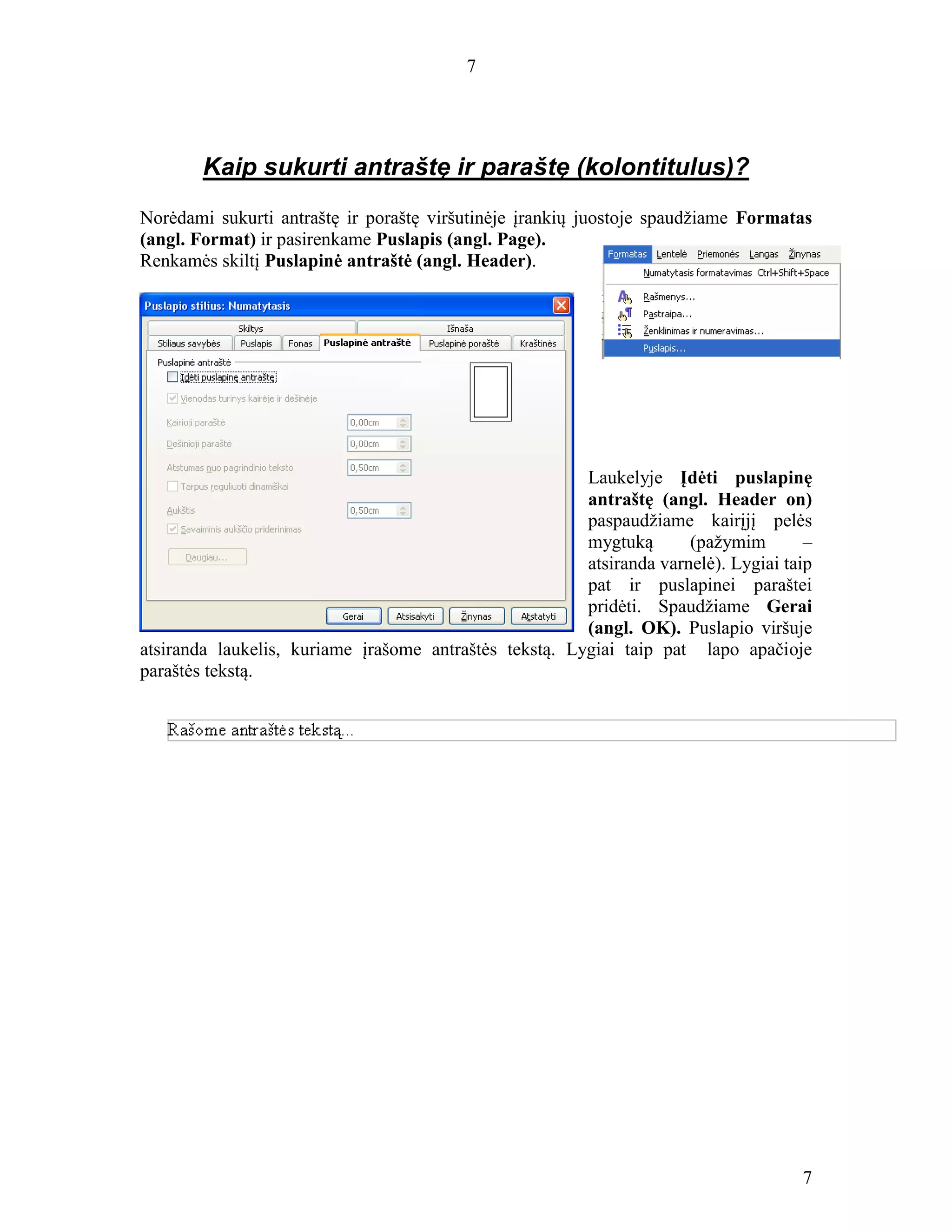 7
7
Kaip sukurti antraštę ir paraštę (kolontitulus)?
Norėdami sukurti antraštę ir poraštę viršutinėje įrankių juostoje spaudžiame Formatas
(angl. Format) ir pasirenkame Puslapis (angl. Page).
Renkamės skiltį Puslapinė antraštė (angl. Header).
Laukelyje Įdėti puslapinę
antraštę (angl. Header on)
paspaudžiame kairįjį pelės
mygtuką (pažymim –
atsiranda varnelė). Lygiai taip
pat ir puslapinei paraštei
pridėti. Spaudžiame Gerai
(angl. OK). Puslapio viršuje
atsiranda laukelis, kuriame įrašome antraštės tekstą. Lygiai taip pat lapo apačioje
paraštės tekstą.
 
