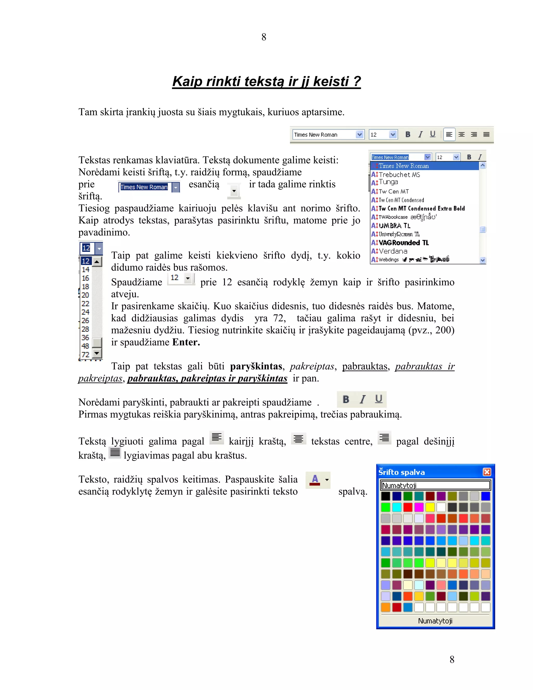 8
8
Kaip rinkti tekstą ir jį keisti ?
Tam skirta įrankių juosta su šiais mygtukais, kuriuos aptarsime.
Tekstas renkamas klaviatūra. Tekstą dokumente galime keisti:
Norėdami keisti šriftą, t.y. raidžių formą, spaudžiame
prie esančią ir tada galime rinktis
šriftą.
Tiesiog paspaudžiame kairiuoju pelės klavišu ant norimo šrifto.
Kaip atrodys tekstas, parašytas pasirinktu šriftu, matome prie jo
pavadinimo.
Taip pat galime keisti kiekvieno šrifto dydį, t.y. kokio
didumo raidės bus rašomos.
Spaudžiame prie 12 esančią rodyklę žemyn kaip ir šrifto pasirinkimo
atveju.
Ir pasirenkame skaičių. Kuo skaičius didesnis, tuo didesnės raidės bus. Matome,
kad didžiausias galimas dydis yra 72, tačiau galima rašyt ir didesniu, bei
mažesniu dydžiu. Tiesiog nutrinkite skaičių ir įrašykite pageidaujamą (pvz., 200)
ir spaudžiame Enter.
Taip pat tekstas gali būti paryškintas, pakreiptas, pabrauktas, pabrauktas ir
pakreiptas, pabrauktas, pakreiptas ir paryškintas ir pan.
Norėdami paryškinti, pabraukti ar pakreipti spaudžiame .
Pirmas mygtukas reiškia paryškinimą, antras pakreipimą, trečias pabraukimą.
Tekstą lygiuoti galima pagal kairįjį kraštą, tekstas centre, pagal dešinįjį
kraštą, lygiavimas pagal abu kraštus.
Teksto, raidžių spalvos keitimas. Paspauskite šalia
esančią rodyklytę žemyn ir galėsite pasirinkti teksto spalvą.
 