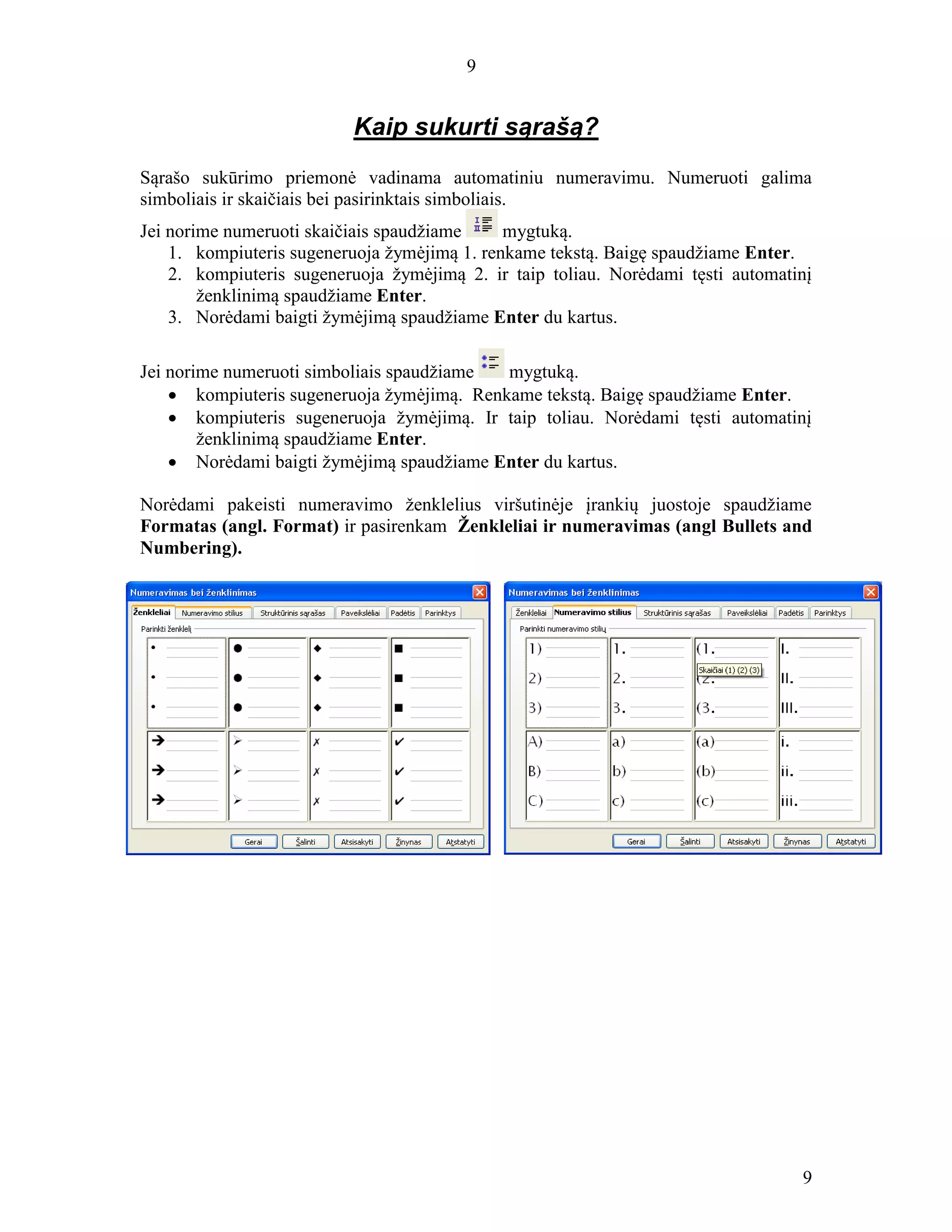 9
9
Kaip sukurti sąrašą?
Sąrašo sukūrimo priemonė vadinama automatiniu numeravimu. Numeruoti galima
simboliais ir skaičiais bei pasirinktais simboliais.
Jei norime numeruoti skaičiais spaudžiame mygtuką.
1. kompiuteris sugeneruoja žymėjimą 1. renkame tekstą. Baigę spaudžiame Enter.
2. kompiuteris sugeneruoja žymėjimą 2. ir taip toliau. Norėdami tęsti automatinį
ženklinimą spaudžiame Enter.
3. Norėdami baigti žymėjimą spaudžiame Enter du kartus.
Jei norime numeruoti simboliais spaudžiame mygtuką.
 kompiuteris sugeneruoja žymėjimą. Renkame tekstą. Baigę spaudžiame Enter.
 kompiuteris sugeneruoja žymėjimą. Ir taip toliau. Norėdami tęsti automatinį
ženklinimą spaudžiame Enter.
 Norėdami baigti žymėjimą spaudžiame Enter du kartus.
Norėdami pakeisti numeravimo ženklelius viršutinėje įrankių juostoje spaudžiame
Formatas (angl. Format) ir pasirenkam Ženkleliai ir numeravimas (angl Bullets and
Numbering).
 