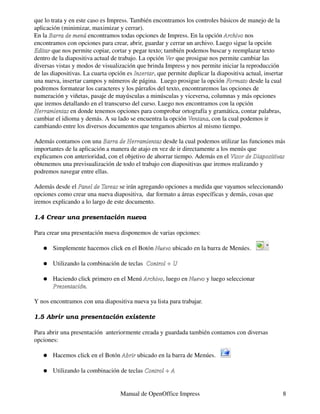 que lo trata y en este caso es Impress. También encontramos los controles básicos de manejo de la
aplicación (minimizar, maximizar y cerrar).
En la Barra de menú encontramos todas opciones de Impress. En la opción Archivo nos
encontramos con opciones para crear, abrir, guardar y cerrar un archivo. Luego sigue la opción
Editar que nos permite copiar, cortar y pegar texto; también podemos buscar y reemplazar texto
dentro de la diapositiva actual de trabajo. La opción Ver que prosigue nos permite cambiar las
diversas vistas y modos de visualización que brinda Impress y nos permite iniciar la reproducción
de las diapositivas. La cuarta opción es Insertar, que permite duplicar la diapositiva actual, insertar
                                          Insertar
una nueva, insertar campos y números de página. Luego prosigue la opción Formato desde la cual
podremos formatear los caracteres y los párrafos del texto, encontraremos las opciones de
numeración y viñetas, pasaje de mayúsculas a minúsculas y viceversa, columnas y más opciones
que iremos detallando en el transcurso del curso. Luego nos encontramos con la opción
Herramientas en donde tenemos opciones para comprobar ortografía y gramática, contar palabras,
cambiar el idioma y demás. A su lado se encuentra la opción Ventana, con la cual podemos ir
                                                               Ventana
cambiando entre los diversos documentos que tengamos abiertos al mismo tiempo.

Además contamos con una Barra de Herramientas desde la cual podemos utilizar las funciones más
importantes de la aplicación a manera de atajo en vez de ir directamente a los menús que
explicamos con anterioridad, con el objetivo de ahorrar tiempo. Además en el Visor de Diapositivas
obtenemos una previsualización de todo el trabajo con diapositivas que iremos realizando y
podremos navegar entre ellas.

Además desde el Panel de Tareas se irán agregando opciones a medida que vayamos seleccionando
opciones como crear una nueva diapositiva, dar formato a áreas específicas y demás, cosas que
iremos explicando a lo largo de este documento.

1.4 Crear una presentación nueva

Para crear una presentación nueva disponemos de varias opciones:

   �   Simplemente hacemos click en el Botón Nuevo ubicado en la barra de Menúes.

   �   Utilizando la combinación de teclas Control + U

   �   Haciendo click primero en el Menú Archivo, luego en Nuevo y luego seleccionar
                                         Archivo
       Presentación.

Y nos encontramos con una diapositiva nueva ya lista para trabajar.

1.5 Abrir una presentación existente

Para abrir una presentación anteriormente creada y guardada también contamos con diversas
opciones:

   �   Hacemos click en el Botón Abrir ubicado en la barra de Menúes.

   �   Utilizando la combinación de teclas Control + A


                                   Manual de OpenOffice Impress                                           8
 