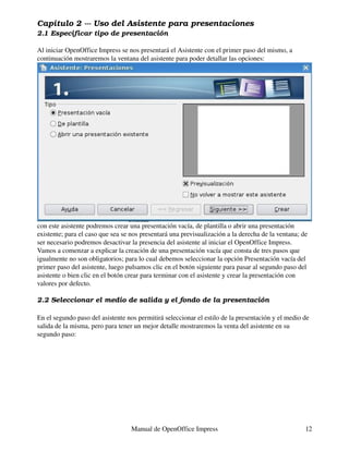 Capítulo 2 --- Uso del Asistente para presentaciones
2.1 Especificar tipo de presentación

Al iniciar OpenOffice Impress se nos presentará el Asistente con el primer paso del mismo, a
continuación mostraremos la ventana del asistente para poder detallar las opciones:




con este asistente podremos crear una presentación vacía, de plantilla o abrir una presentación
existente; para el caso que sea se nos presentará una previsualización a la derecha de la ventana; de
ser necesario podremos desactivar la presencia del asistente al iniciar el OpenOffice Impress.
Vamos a comenzar a explicar la creación de una presentación vacía que consta de tres pasos que
igualmente no son obligatorios; para lo cual debemos seleccionar la opción Presentación vacía del
primer paso del asistente, luego pulsamos clic en el botón siguiente para pasar al segundo paso del
asistente o bien clic en el botón crear para terminar con el asistente y crear la presentación con
valores por defecto.

2.2 Seleccionar el medio de salida y el fondo de la presentación

En el segundo paso del asistente nos permitirá seleccionar el estilo de la presentación y el medio de
salida de la misma, pero para tener un mejor detalle mostraremos la venta del asistente en su
segundo paso:




                                   Manual de OpenOffice Impress                                     12
 