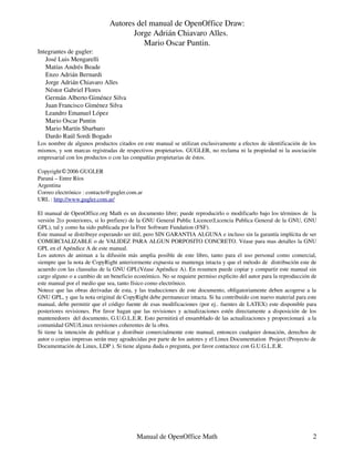 Autores del manual de OpenOffice Draw:
                                     Jorge Adrián Chiavaro Alles.
                                        Mario Oscar Puntin.
Integrantes de gugler:
   José Luis Mengarelli
   Matías Andrés Beade
   Enzo Adrián Bernardi
   Jorge Adrián Chiavaro Alles
   Néstor Gabriel Flores
   Germán Alberto Giménez Silva
   Juan Francisco Giménez Silva
   Leandro Emanuel López
   Mario Oscar Puntin
   Mario Martín Sbarbaro
   Dardo Raúl Sordi Bogado
Los nombre de algunos productos citados en este manual se utilizan exclusivamente a efectos de identificación de los
mismos, y son marcas registradas de respectivos propietarios. GUGLER, no reclama ni la propiedad ni la asociación
empresarial con los productos o con las compañías propietarias de éstos.

Copyright�2006 GUGLER
Paraná – Entre Ríos
Argentina
Correo electrónico : contacto@gugler.com.ar
URL : http://www.gugler.com.ar/

El manual de OpenOffice.org Math es un documento libre; puede reproducirlo o modificarlo bajo los términos de la
versión 2(o posteriores, si lo prefiere) de la GNU General Public Licence(Licencia Publica General de la GNU, GNU
GPL), tal y como ha sido publicada por la Free Software Fundation (FSF).
Este manual se distribuye esperando ser útil, pero SIN GARANTIA ALGUNA e incluso sin la garantía implícita de ser
COMERCIALIZABLE o de VALIDEZ PARA ALGUN PORPOSITO CONCRETO. Véase para mas detalles la GNU
GPL en el Apéndice A de este manual.
Los autores de animan a la difusión más amplia posible de este libro, tanto para el uso personal como comercial,
siempre que la nota de CopyRight anteriormente expuesta se mantenga intacta y que el método de distribución este de
acuerdo con las clausulas de la GNU GPL(Véase Apéndice A). En resumen puede copiar y compartir este manual sin
cargo alguno o a cambio de un beneficio económico. No se requiere permiso explicito del autor para la reproducción de
este manual por el medio que sea, tanto físico como electrónico.
Notece que las obras derivadas de esta, y las traducciones de este documento, obligatoriamente deben acogerse a la
GNU GPL, y que la nota original de CopyRight debe permanecer intacta. Si ha contribuido con nuevo material para este
manual, debe permitir que el código fuente de esas modificaciones (por ej.. fuentes de LATEX) este disponible para
posteriores revisiones. Por favor hagan que las revisiones y actualizaciones estén directamente a disposición de los
mantenedores del documento, G.U.G.L.E.R. Esto permitirá el ensamblado de las actualizaciones y proporcionará a la
comunidad GNU/Linux revisiones coherentes de la obra.
Si tiene la intención de publicar y distribuir comercialmente este manual, entonces cualquier donación, derechos de
autor o copias impresas serán muy agradecidas por parte de los autores y el Linux Documentation Project (Proyecto de
Documentación de Linux, LDP ). Si tiene alguna duda o pregunta, por favor contactece con G.U.G.L.E.R.




                                         Manual de OpenOffice Math                                                 2
 