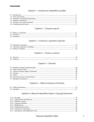 Contenido

                                            Capítulo 1 --- Introducción a OpenOffice.org Math

1.1 - Introducción..............................................................................................................................................5
1.2 - Crear una fórmula.....................................................................................................................................5
1.3 - Introducir una fórmula directamente........................................................................................................5
1.4 - Símbolos individuales...............................................................................................................................6
1.5 - Fórmulas en el menú contextual...............................................................................................................6
1.6 - Combinaciones de teclas..........................................................................................................................7

                                                             Capítulo 2 --- Formateo especial

2.1 - Índices y exponentes.................................................................................................................................8
2.2 - Formatos...................................................................................................................................................8
2.3 - Paréntesis..................................................................................................................................................11

                                              Capítulo 3 --- Caracteres y operadores especiales

3.1 - Operadores especiales...............................................................................................................................15
3.2 - Caracteres especiales: el catálogo............................................................................................................15
3.3 - Editar los símbolos...................................................................................................................................16

                                                            Capítulo 4 --- Vectores y matrices

4.1 - Vectores....................................................................................................................................................19
4.2 - Matrices....................................................................................................................................................19

                                                                     Capítulo 5 --- Formateo

5.1 - Modificar atributos predeterminados.......................................................................................................20
5.2 - Salto manual de línea................................................................................................................................20
5.3 - Alinear caracteres rápida y fácilmente.....................................................................................................20
5.4 - Tamaño.....................................................................................................................................................20
5.5 - Color.........................................................................................................................................................21
5.6 - Insertar fracciones en una fórmula...........................................................................................................21
5.7 - Introducir comentarios.............................................................................................................................21

                                                Capítulo 6 --- Tablas de referencia de fórmulas

6.1 - Tablas de referencia..................................................................................................................................22
6.2 - Ejemplos...................................................................................................................................................31

                            Apéndice A: Manual de OpenOffice Impress. Copyright Information

A.1.0 - Preamble................................................................................................................................................34
A.2.1 - Applicability and difinitions.................................................................................................................34
A.3.2 - Verbatim copying..................................................................................................................................36
A.4.3 - Copying in quantity..............................................................................................................................36
A.5.4 - Modifications........................................................................................................................................37
A.6.5 - Combining documents..........................................................................................................................38
A.7.6 - Collections of documents......................................................................................................................39
A.8.7 - Agrregation with independent works....................................................................................................39


                                                                 Manual de OpenOffice Math                                                                               3
 