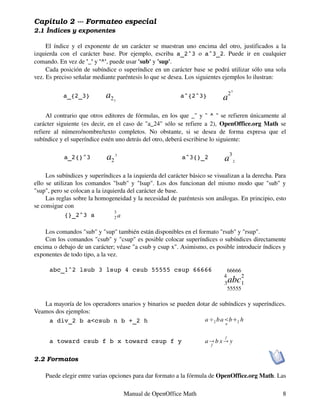 Capítulo 2 --- Formateo especial
2.1 Índices y exponentes

     El índice y el exponente de un carácter se muestran uno encima del otro, justificados a la
izquierda con el carácter base. Por ejemplo, escriba a_2^3 o a^3_2. Puede ir en cualquier
comando. En vez de '_' y '^', puede usar 'sub' y 'sup'.
     Cada posición de subíndice o superíndice en un carácter base se podrá utilizar sólo una sola
vez. Es preciso señalar mediante paréntesis lo que se desea. Los siguientes ejemplos lo ilustran:

           a_{2_3}           a2   3
                                                           a^{2^3}          a
                                                                                 23


     Al contrario que otros editores de fórmulas, en los que _" y " ^ " se refieren únicamente al
carácter siguiente (es decir, en el caso de "a_24" sólo se refiere a 2), OpenOffice.org Math se
refiere al número/nombre/texto completos. No obstante, si se desea de forma expresa que el
subíndice y el superíndice estén uno detrás del otro, deberá escribirse lo siguiente:

            a_2{}^3          a2 3                          a^3{}_2           a
                                                                                 3
                                                                                      2



     Los subíndices y superíndices a la izquierda del carácter básico se visualizan a la derecha. Para
ello se utilizan los comandos "lsub" y "lsup". Los dos funcionan del mismo modo que "sub" y
"sup", pero se colocan a la izquierda del carácter de base.
     Las reglas sobre la homogeneidad y la necesidad de paréntesis son análogas. En principio, esto
se consigue con
                                 3
             {}_2^3 a            2a


    Los comandos "sub" y "sup" también están disponibles en el formato "rsub" y "rsup".
    Con los comandos "csub" y "csup" es posible colocar superíndices o subíndices directamente
encima o debajo de un carácter; véase "a csub y csup x". Asimismo, es posible introducir índices y
exponentes de todo tipo, a la vez.

      abc_1^2 lsub 3 lsup 4 csub 55555 csup 66666                             66666
                                                                            4       2
                                                                            3    abc1
                                                                              55555

   La mayoría de los operadores unarios y binarios se pueden dotar de subíndices y superíndices.
Veamos dos ejemplos:
    a div_2 b a<csub n b +_2 h                                  a �2 b a�b�2 h
                                                                        n


                                                                             f
      a toward csub f b x toward csup f y                            a� b x� y
                                                                       f


2.2 Formatos

    Puede elegir entre varias opciones para dar formato a la fórmula de OpenOffice.org Math. Las

                                      Manual de OpenOffice Math                                     8
 
