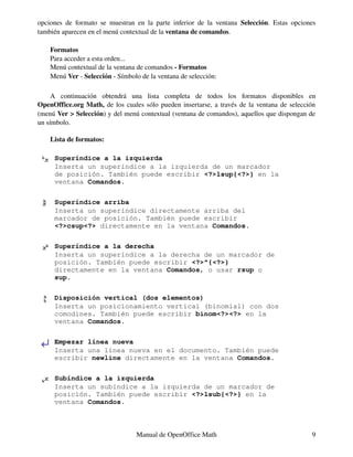 opciones de formato se muestran en la parte inferior de la ventana Selección. Estas opciones
también aparecen en el menú contextual de la ventana de comandos.

    Formatos
    Para acceder a esta orden...
    Menú contextual de la ventana de comandos - Formatos
    Menú Ver - Selección - Símbolo de la ventana de selección:

     A continuación obtendrá una lista completa de todos los formatos disponibles en
OpenOffice.org Math, de los cuales sólo pueden insertarse, a través de la ventana de selección
(menú Ver > Selección) y del menú contextual (ventana de comandos), aquellos que dispongan de
un símbolo.

    Lista de formatos:

     Superíndice a la izquierda
     Inserta un superíndice a la izquierda de un marcador
     de posición. También puede escribir <?>lsup{<?>} en la
     ventana Comandos.

     Superíndice arriba
     Inserta un superíndice directamente arriba del
     marcador de posición. También puede escribir
     <?>csup<?> directamente en la ventana Comandos.

     Superíndice a la derecha
     Inserta un superíndice a la derecha de un marcador de
     posición. También puede escribir <?>^{<?>}
     directamente en la ventana Comandos, o usar rsup o
     sup.

     Disposición vertical (dos elementos)
     Inserta un posicionamiento vertical (binomial) con dos
     comodines. También puede escribir binom<?><?> en la
     ventana Comandos.

     Empezar línea nueva
     Inserta una línea nueva en el documento. También puede
     escribir newline directamente en la ventana Comandos.

     Subíndice a la izquierda
     Inserta un subíndice a la izquierda de un marcador de
     posición. También puede escribir <?>lsub{<?>} en la
     ventana Comandos.



                                  Manual de OpenOffice Math                                 9
 