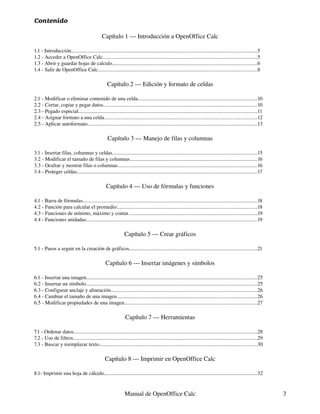 Contenido

                                                Capítulo 1 --- Introducción a OpenOffice Calc

1.1 - Introducción..............................................................................................................................................5
1.2 - Acceder a OpenOffice Calc......................................................................................................................5
1.3 - Abrir y guardar hojas de calculo...............................................................................................................6
1.4 - Salir de OpenOffice Calc..........................................................................................................................8

                                                    Capítulo 2 --- Edición y formato de celdas

2.1 - Modificar o eliminar contenido de una celda...........................................................................................10
2.2 - Cortar, copiar y pegar datos......................................................................................................................10
2.3 - Pegado especial.........................................................................................................................................11
2.4 - Asignar formato a una celda.....................................................................................................................12
2.5 - Aplicar autoformato..................................................................................................................................13

                                                    Capítulo 3 --- Manejo de filas y columnas

3.1 - Insertar filas, columnas y celdas...............................................................................................................15
3.2 - Modificar el tamaño de filas y columnas.................................................................................................16
3.3 - Ocultar y mostrar filas o columnas...........................................................................................................16
3.4 - Proteger celdas..........................................................................................................................................17

                                                   Capítulo 4 --- Uso de fórmulas y funciones

4.1 - Barra de fórmulas.....................................................................................................................................18
4.2 - Función para calcular el promedio...........................................................................................................18
4.3 - Funciones de mínimo, máximo y contar..................................................................................................19
4.4 - Funciones anidadas...................................................................................................................................19

                                                                Capítulo 5 --- Crear gráficos

5.1 - Pasos a seguir en la creación de gráficos..................................................................................................21

                                                  Capítulo 6 --- Insertar imágenes y símbolos

6.1 - Insertar una imagen..................................................................................................................................25
6.2 - Insertar un símbolo...................................................................................................................................25
6.3 - Configurar anclaje y alineación................................................................................................................26
6.4 - Cambiar el tamaño de una imagen...........................................................................................................26
6.5 - Modificar propiedades de una imagen.....................................................................................................27

                                                                Capítulo 7 --- Herramientas

7.1 - Ordenar datos............................................................................................................................................28
7.2 - Uso de filtros.............................................................................................................................................29
7.3 - Buscar y reemplazar texto.........................................................................................................................30

                                                  Capítulo 8 --- Imprimir en OpenOffice Calc

8.1- Imprimir una hoja de cálculo.....................................................................................................................32


                                                                Manual de OpenOffice Calc                                                                             3
 