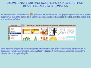 ¿CÓMO INSERTAR UNA IMAGEN EN LA DIAPOSITIVA?
                DESDE LA GALERÍA DE IMPRESS


Al pinchar en el icono Galería      (ubicado en la Barra de Dibujo) nos aparecerá en la parte
superior el siguiente panel de la Galería de imágenes prediseñadas: Fondos, Límites, Open clip
art, sonidos, viñetas..




Para insertar alguna de éstas imágenes pincharemos con el botón derecho del ratón en la
deseada y luego elegiremos la opción Añadir→Copia. A continuación veremos en nuestra
diapositiva la imagen elegida.
 