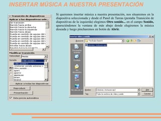 INSERTAR MÚSICA A NUESTRA PRESENTACIÓN
             Si queremos insertar música a nuestra presentación, nos situaremos en la
             diapositiva seleccionada y desde el Panel de Tareas (pestaña Transición de
             diapositivas de la izquierda) elegimos Otro sonido... en el campo Sonido,
             apareciéndonos la ventana de más abajo donde elegiremos la música
             deseada y luego pincharemos en botón de Abrir.
 