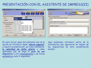 PRESENTACIÓN CON EL ASISTENTE DE IMPRESS(II)




En este tercer paso del asistente nos da la    Aquí podremos introducir parte de la
opción de introducir algún 'efecto especial'   información que aparecerá en alguna de
a nuestra presentación, así como establecer    las diapositivas de ésta presentación
la velocidad de dicho efecto y cómo            modelo.
queremos que se haga el paso de una
diapositiva a otra (manualmente o de forma
automática cada X segundos)
 