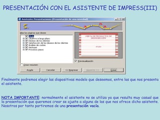 PRESENTACIÓN CON EL ASISTENTE DE IMPRESS(III)




Finalmente podremos elegir las diapositivas modelo que deseemos, entre las que nos presenta
el asistente.


NOTA IMPORTANTE: normalmente el asistente no se utiliza ya que resulta muy casual que
la presentación que queremos crear se ajuste a alguna de las que nos ofrece dicho asistente.
Nosotros por tanto partiremos de una presentación vacía.
 