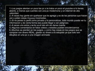 1.-Los juegos alentan un poco las pc o te traba un poco el youtube si lo tienes
abierto, a menos que cuentes con una pc modernona y un internet de alta
velocidad.
2.-A veces hay gente sin quehacer que te agrega y es de las personas que hacen
ven o piden cosas muuuuy incomodas.
3.-Si no pones tu perfil como privado y lo personalizas, todo mundo puede ver tu
informacion y de cierta forma eso puede llegar a ser peligroso.
4.-A veces uno entra y se le va el rato ahi sin darse cuenta
5.-Algunos comentarios en fotos videos y estados pueden encolerizarnos
6.-Muchos se pierden en los juegos, y como hay cosas en los juegos que se
compran con dinero REAL, gastan su dinero a lo estupido ya que solo son
dibujitos en una pc o una imagen animada:
 