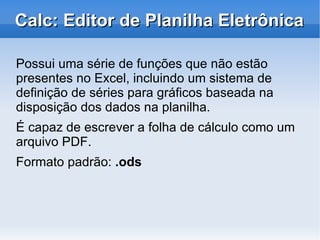 Por quê adotar o OpenOffice? Multiplataforma Se houver necessidade de migração de sistema operacional, documentos já existentes criados a partir do OpenOffice não sofrerão com incompatibilidades entre suítes Pode ser usado para qualquer propósito Em empresas privadas, entidades com ou sem fins lucrativos, escolas, governo e administração pública em geral 