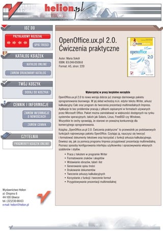 IDZ DO
         PRZYK£ADOWY ROZDZIA£

                           SPIS TREŒCI
                                         OpenOffice.ux.pl 2.0.
                                         Æwiczenia praktyczne
           KATALOG KSI¥¯EK               Autor: Maria Sokó³
                                         ISBN: 83-246-0508-8
                      KATALOG ONLINE     Format: A5, stron: 220

       ZAMÓW DRUKOWANY KATALOG


              TWÓJ KOSZYK
                    DODAJ DO KOSZYKA                              Wykorzystaj w pracy bezp³atne narzêdzia
                                         OpenOffice.ux.pl 2.0 to nowa wersja dobrze ju¿ znanego darmowego pakietu
                                         oprogramowania biurowego. W jej sk³ad wchodz¹ m.in. edytor tekstu Writer, arkusz
         CENNIK I INFORMACJE             kalkulacyjny Calc oraz program do tworzenia prezentacji multimedialnych Impress.
                                         Aplikacje te bez problemów pracuj¹ z plikami zapisanymi w formatach u¿ywanych
                   ZAMÓW INFORMACJE      przez Microsoft Office. Pakiet mo¿na zainstalowaæ w wiêkszoœci dostêpnych na rynku
                     O NOWOŒCIACH        systemów operacyjnych, takich jak Solaris, Linux, FreeBSD czy Windows.
                                         Wszystkie te cechy sprawiaj¹, ¿e stanowi on powa¿n¹ konkurencjê dla
                       ZAMÓW CENNIK      komercyjnego oprogramowania.
                                         Ksi¹¿ka „OpenOffice.ux.pl 2.0. Æwiczenia praktyczne” to przewodnik po podstawowych
                                         funkcjach najnowszego pakietu OpenOffice. Czytaj¹c j¹, nauczysz siê tworzyæ
                 CZYTELNIA               i formatowaæ dokumenty tekstowe oraz korzystaæ z funkcji arkusza kalkulacyjnego.
                                         Dowiesz siê, jak za pomoc¹ programu Impress przygotowaæ prezentacjê multimedialn¹.
          FRAGMENTY KSI¥¯EK ONLINE       Poznasz sposoby konfigurowania interfejsu u¿ytkownika i opracowywania w³asnych
                                         szablonów i stylów.
                                             • Praca z tekstem w programie Writer
                                             • Formatowanie znaków i akapitów
                                             • Wstawianie obrazów, tabel i list
                                             • Generowanie spisu treœci
                                             • Drukowanie dokumentów
                                             • Tworzenie arkuszy kalkulacyjnych
                                             • Korzystanie z funkcji i tworzenie formu³
                                             • Przygotowywanie prezentacji multimedialnej

Wydawnictwo Helion
ul. Chopina 6
44-100 Gliwice
tel. (32)230-98-63
e-mail: helion@helion.pl
 