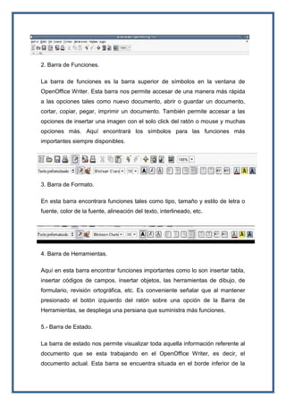 2. Barra de Funciones.
La barra de funciones es la barra superior de símbolos en la ventana de
OpenOffice Writer. Esta barra nos permite accesar de una manera más rápida
a las opciones tales como nuevo documento, abrir o guardar un documento,
cortar, copiar, pegar, imprimir un documento. También permite accesar a las
opciones de insertar una imagen con el solo click del ratón o mouse y muchas
opciones más. Aquí encontrará los símbolos para las funciones más
importantes siempre disponibles.
3. Barra de Formato.
En esta barra encontrara funciones tales como tipo, tamaño y estilo de letra o
fuente, color de la fuente, alineación del texto, interlineado, etc.
4. Barra de Herramientas.
Aquí en esta barra encontrar funciones importantes como lo son insertar tabla,
insertar códigos de campos, insertar objetos, las herramientas de dibujo, de
formulario, revisión ortográfica, etc. Es conveniente señalar que al mantener
presionado el botón izquierdo del ratón sobre una opción de la Barra de
Herramientas, se despliega una persiana que suministra más funciones.
5.- Barra de Estado.
La barra de estado nos permite visualizar toda aquella información referente al
documento que se esta trabajando en el OpenOffice Writer, es decir, el
documento actual. Esta barra se encuentra situada en el borde inferior de la
 