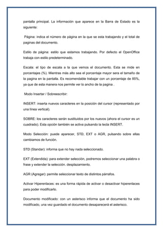pantalla principal. La información que aparece en la Barra de Estado es la
siguiente:
Página: indica el número de página en la que se esta trabajando y el total de
paginas del documento.
Estilo de página: estilo que estamos trabajando. Por defecto el OpenOffice
trabaja con estilo predeterminado.
Escala: el tipo de escala a la que vemos el documento. Esta se mide en
porcentajes (%). Mientras más alto sea el porcentaje mayor sera el tamaño de
la pagina en la pantalla. Es recomendable trabajar con un porcentaje de 85%,
ya que de esta manera nos permite ver lo ancho de la pagina .
Modo Insertar / Sobreescribir:
INSERT: inserta nuevos caracteres en la posición del cursor (representado por
una línea vertical).
SOBRE: los caracteres serán sustituidos por los nuevos (ahora el cursor es un
cuadrado). Esta opción también se activa pulsando la tecla INSERT.
Modo Selección: puede aparecer, STD, EXT o AGR, pulsando sobre ellas
cambiamos de función.
STD (Standar): informa que no hay nada seleccionado.
EXT (Extendida): para extender selección, podremos seleccionar una palabra o
frase y extender la selección. desplazamiento.
AGR (Agregar): permite seleccionar texto de distintos párrafos.
Activar Hiperenlaces: es una forma rápida de activar o desactivar hiperenlaces
para poder modificarlo.
Documento modificado: con un asterisco informa que el documento ha sido
modificado, una vez guardado el documento desaparecerá el asterisco.
 