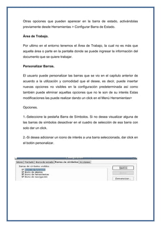 Otras opciones que pueden aparecer en la barra de estado, activándolas
previamente desde Herramientas > Configurar Barra de Estado.
Área de Trabajo.
Por ultimo en el entorno tenemos el Área de Trabajo, la cual no es más que
aquella área o parte en la pantalla donde se puede ingresar la información del
documento que se quiere trabajar.
Personalizar Barras.
El usuario puede personalizar las barras que se vio en el capitulo anterior de
acuerdo a la utilización y comodidad que el desee, es decir, puede insertar
nuevas opciones no visibles en la configuración predeterminada así como
también puede eliminar aquellas opciones que no le son de su interés Estas
modificaciones las puede realizar dando un click en el Menú Herramientas>
Opciones.
1.-Seleccione la pestaña Barra de Símbolos. Si no desea visualizar alguna de
las barras de símbolos desactivar en el cuadro de selección de esa barra con
solo dar un click.
2.-Si desea adicionar un icono de interés a una barra seleccionada, dar click en
el botón personalizar.
 