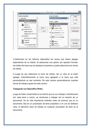 3.-Seleccione en los botones disponibles los iconos que desea agregar
dependiendo de su interés. Al seleccionar una opción, por ejemplo Formato,
dar doble click para que se desplace la persiana y pueda seleccionar los iconos
de interés.
4.-Luego de que seleccione el icono de interés, dar un click en el botón
agregar. Automáticamente el icono sera agregado a la barra que está
personalizando en ese momento. De esta manera personalizamos nuestras
barras de trabajo a gusto de cada usuario.
Trabajando con Openoffice Writer.
Luego de haber comprendido en el entorno que se va a trabajar y familiarizarse
con cada barra e iconos, se comenzara a trabajar con la creación de un
documento. Es de vital importancia entender antes de arrancar que es un
documento. Sea en un procesador de texto propietario o en uno de Software
Libre, el elemento clave de trabajo en cualquier procesador de texto es el
documento.
 