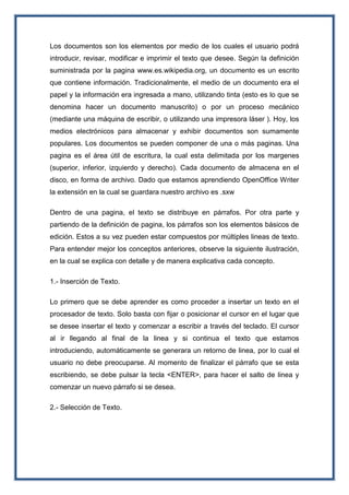 Los documentos son los elementos por medio de los cuales el usuario podrá
introducir, revisar, modificar e imprimir el texto que desee. Según la definición
suministrada por la pagina www.es.wikipedia.org, un documento es un escrito
que contiene información. Tradicionalmente, el medio de un documento era el
papel y la información era ingresada a mano, utilizando tinta (esto es lo que se
denomina hacer un documento manuscrito) o por un proceso mecánico
(mediante una máquina de escribir, o utilizando una impresora láser ). Hoy, los
medios electrónicos para almacenar y exhibir documentos son sumamente
populares. Los documentos se pueden componer de una o más paginas. Una
pagina es el área útil de escritura, la cual esta delimitada por los margenes
(superior, inferior, izquierdo y derecho). Cada documento de almacena en el
disco, en forma de archivo. Dado que estamos aprendiendo OpenOffice Writer
la extensión en la cual se guardara nuestro archivo es .sxw
Dentro de una pagina, el texto se distribuye en párrafos. Por otra parte y
partiendo de la definición de pagina, los párrafos son los elementos básicos de
edición. Estos a su vez pueden estar compuestos por múltiples lineas de texto.
Para entender mejor los conceptos anteriores, observe la siguiente ilustración,
en la cual se explica con detalle y de manera explicativa cada concepto.
1.- Inserción de Texto.
Lo primero que se debe aprender es como proceder a insertar un texto en el
procesador de texto. Solo basta con fijar o posicionar el cursor en el lugar que
se desee insertar el texto y comenzar a escribir a través del teclado. El cursor
al ir llegando al final de la linea y si continua el texto que estamos
introduciendo, automáticamente se generara un retorno de linea, por lo cual el
usuario no debe preocuparse. Al momento de finalizar el párrafo que se esta
escribiendo, se debe pulsar la tecla <ENTER>, para hacer el salto de linea y
comenzar un nuevo párrafo si se desea.
2.- Selección de Texto.
 