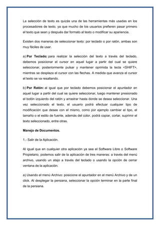 La selección de texto es quizás una de las herramientas más usadas en los
procesadores de texto, ya que mucho de los usuarios prefieren pasar primero
el texto que sean y después dar formato al texto o modificar su apariencia.
Existen dos maneras de seleccionar texto: por teclado o por ratón, ambas son
muy fáciles de usar.
a) Por Teclado: para realizar la selección del texto a través del teclado,
debemos posicionar el cursor en aquel lugar a partir del cual se quiere
seleccionar, posteriormente pulsar y mantener oprimida la tecla <SHIFT>,
mientras se desplaza el cursor con las flechas. A medida que avanza el cursor
el texto se va resaltando.
b) Por Ratón: al igual que por teclado debemos posicionar el apuntador en
aquel lugar a partir del cual se quiere seleccionar, luego mantener presionado
el botón izquierdo del ratón y arrastrar hasta donde se desea seleccionar. Una
vez seleccionado el texto, el usuario podrá efectuar cualquier tipo de
modificación que desee con el mismo, como por ejemplo cambiar el tipo, el
tamaño o el estilo de fuente, además del color, podrá copiar, cortar, suprimir el
texto seleccionado, entre otras.
Manejo de Documentos.
1.- Salir de la Aplicación.
Al igual que en cualquier otra aplicación ya sea el Software Libre o Software
Propietario, podemos salir de la aplicación de tres maneras: a través del menú
archivo, usando un atajo a través del teclado o usando la opción de cerrar
ventana de la aplicación.
a) Usando el menú Archivo: posicione el apuntador en el menú Archivo y de un
click. Al desplegar la persiana, seleccionar la opción terminar en la parte final
de la persiana.
 