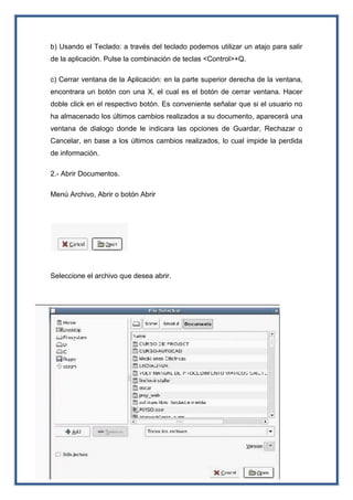 b) Usando el Teclado: a través del teclado podemos utilizar un atajo para salir
de la aplicación. Pulse la combinación de teclas <Control>+Q.
c) Cerrar ventana de la Aplicación: en la parte superior derecha de la ventana,
encontrara un botón con una X, el cual es el botón de cerrar ventana. Hacer
doble click en el respectivo botón. Es conveniente señalar que si el usuario no
ha almacenado los últimos cambios realizados a su documento, aparecerá una
ventana de dialogo donde le indicara las opciones de Guardar, Rechazar o
Cancelar, en base a los últimos cambios realizados, lo cual impide la perdida
de información.
2.- Abrir Documentos.
Menú Archivo, Abrir o botón Abrir
Seleccione el archivo que desea abrir.
 