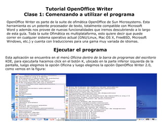 Tutorial OpenOffice Writer Clase 1: Comenzando a utilizar el programa OpenOffice Writer es parte de la suite de ofimática OpenOffice de Sun Microsystems. Esta herramienta es un potente procesador de texto, totalmente compatible con Microsoft Word y además nos provee de nuevas funcionalidades que iremos descubriendo a lo largo de esta guía. Toda la suite Ofimática es multiplataforma, esto quiere decir que puede correr en cualquier sistema operativo actual (GNU/Linux, Mac OS X, FreeBSD, Microsoft Windows, etc.) y cuenta con traducciones para una gama muy variada de idiomas. Esta aplicación se encuentra en el menú  Oficina dentro de la barra de programas del escritorio  KDE, para ejecutarla hacemos click en el botón K, ubicado en la parte inferior izquierda de la pantalla, luego elegimos la opción Oficina y luego elegimos la opción OpenOffice Writer 2.0, como vemos en la figura: Ejecutar el programa 