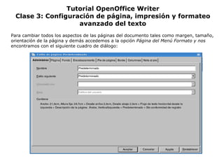 Tutorial OpenOffice Writer Clase 3: Configuración de página, impresión y formateo avanzado del texto Para cambiar todos los aspectos de las páginas del documento tales como margen, tamaño, orientación de la página y demás accedemos a la opción  Página del Menú Formato y nos  encontramos con el siguiente cuadro de diálogo: 