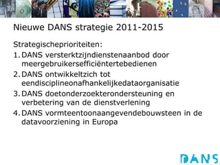 Nieuwe DANS strategie 2011-2015Strategischeprioriteiten: 1.	DANS versterktzijndienstenaanbod door meergebruikersefficiëntertebedienen2.	DANS ontwikkeltzich tot eendisciplineonafhankelijkedataorganisatie3.	DANS doetonderzoekterondersteuning en verbetering van de dienstverlening4.	DANS vormteentoonaangevendebouwsteen in de datavoorziening in Europa