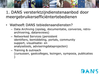 1. DANS versterktzijndienstenaanbod door meergebruikersefficiëntertebedienenWatheeft DANS tebiedenaandiensten?Data Archiving (opslag, documentatie, conversie, retro-archivering, datareviews)Networked Services (persistent identifiers, bemiddeling, portals, community support, visualisatie- en analysetools, adviseringdataprojecten)Training & outreach (cursussen, gastcolleges, lezingen, symposia, publicaties)
