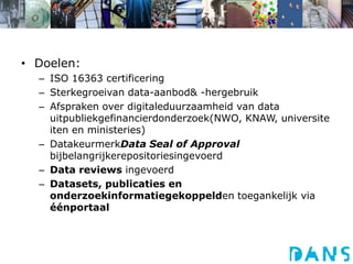 Doelen:ISO 16363 certificeringSterkegroeivan data-aanbod & -hergebruikAfspraken over digitaleduurzaamheid van data uitpubliekgefinancierdonderzoek(NWO, KNAW, universiteiten en ministeries)DatakeurmerkData Seal of Approval bijbelangrijkerepositoriesingevoerdData reviews ingevoerdDatasets, publicaties en onderzoekinformatiegekoppelden toegankelijk via éénportaal