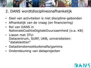 2. DANS wordtdisciplineonafhankelijkDeel van activiteiten is niet discipline-gebondenAfhankelijk van de vraag (en financiering)Rol van DANS in NationaleCoalitieDigitaleDuurzaamheid (o.a. KB)Liason met 3TU-Datacentrum, SURF, UKB, universiteiten: “dataloketten”Datadienstenookbuitenalfa/gammaOndersteuning van dataprojecten